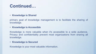 Continued…
• Knowledge is Shared
primary goal of knowledge management is to facilitate the sharing of
knowledge.
• Knowledge is Accessible
Knowledge is more valuable when it's accessible to a wide audience.
Privacy and confidentiality prevent most organizations from sharing all
knowledge.
• Knowledge is Secured
Knowledge is your most valuable information.
 