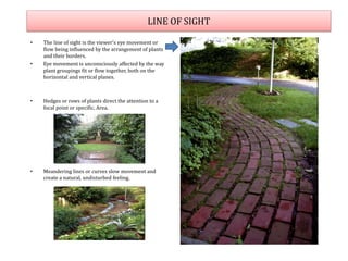 LINE OF SIGHT
• The line of sight is the viewer's eye movement or
flow being influenced by the arrangement of plants
and their borders.
• Eye movement is unconsciously affected by the way
plant groupings fit or flow together, both on the
horizontal and vertical planes.
• Hedges or rows of plants direct the attention to a
focal point or specific. Area.
• Meandering lines or curves slow movement and
create a natural, undisturbed feeling.
 