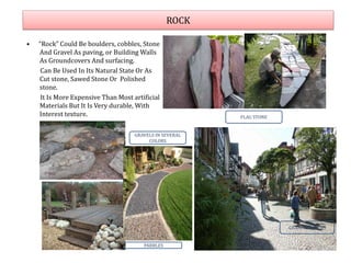 ROCK
• “Rock” Could Be boulders, cobbles, Stone
And Gravel As paving, or Building Walls
As Groundcovers And surfacing.
Can Be Used In Its Natural State Or As
Cut stone, Sawed Stone Or Polished
stone.
It Is More Expensive Than Most artificial
Materials But It Is Very durable, With
Interest texture.
GRANITE PAVERS
FLAG STONE
PABBLES
GRAVELS IN SEVERAL
COLORS
 