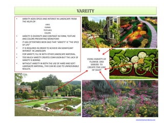 VAREITY
• VAREITY ADDS SPICES AND INTEREST IN LANDSCAPE FROM
THE HELPS OF-
LINES
FORMS
TEXTURES
COLORS
• VAREITY IS DIVERSITY AND CONTRAST IN FORM, TEXTURE
AND COLORS PREVENTING MONOTONY.
• IT HAS OFTENTIMES BEEN SAID THAT ‘VARIETY’ IS “THE SPICE
OF LIFE”
• IT IS REQUIRED IN ORDER TO ACHIEVE AN SIGNIFICANT
INTEREST IN LANDSCAPE
• FOR VARIETY, FILL IN WITH OTHER LANDSCAPE MATERIAL.
• TOO MUCH VAREITY CREATES CONFUSION BUT THE LACK OF
VARIETY IS BORING
• WITHOUT VAREITY IN BOTH THE USE OF HARD AND SOFT
LANDSACPE MATERIAL, THIS CAN BE LEAD TO UNFAOURABLE
RESULTS.
USING VARIETY OF
FLOWER AND
SHRUBS TO
CREATE THE LINE
OF SIGHT
vincemichael.wordpress.com
 
