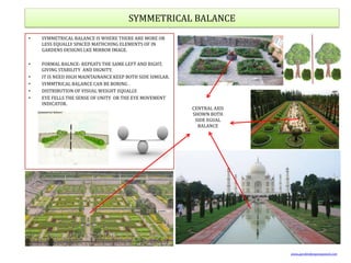 SYMMETRICAL BALANCE
• SYMMETRICAL BALANCE IS WHERE THERE ARE MORE OR
LESS EQUALLY SPACED MATHCHING ELEMENTS OF IN
GARDENS DESIGNS LKE MIRROR IMAGE.
• FORMAL BALNCE- REPEATS THE SAME LEFT AND RIGHT,
GIVING STABILITY AND DIGNITY.
• IT IS NEED HIGH MAINTAINANCE KEEP BOTH SIDE SIMILAR.
• SYMMTRICAL BALANCE CAN BE BORING .
• DISTRIBUTION OF VISUAL WEIGHT EQUALLY.
• EYE FELLS THE SENSE OF UNITY OR THE EYE MOVEMENT
INDICATOR.
CENTRAL AXIS
SHOWN BOTH
SIDE EGUAL
BALANCE
www.gardendesignexposed.com
 