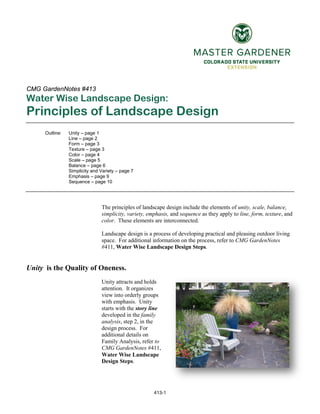 413-1
CMG GardenNotes #413
Water Wise Landscape Design:
Principles of Landscape Design
Outline: Unity – page 1
Line – page 2
Form – page 3
Texture – page 3
Color – page 4
Scale – page 5
Balance – page 6
Simplicity and Variety – page 7
Emphasis – page 9
Sequence – page 10
The principles of landscape design include the elements of unity, scale, balance,
simplicity, variety, emphasis, and sequence as they apply to line, form, texture, and
color. These elements are interconnected.
Landscape design is a process of developing practical and pleasing outdoor living
space. For additional information on the process, refer to CMG GardenNotes
#411, Water Wise Landscape Design Steps.
Unity is the Quality of Oneness.
Unity attracts and holds
attention. It organizes
view into orderly groups
with emphasis. Unity
starts with the story line
developed in the family
analysis, step 2, in the
design process. For
additional details on
Family Analysis, refer to
CMG GardenNotes #411,
Water Wise Landscape
Design Steps.
 