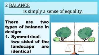 There are two
types of balance in
design:
1. Symmetrical-
two sided of the
landscape are
identical
2 BALANCE
is simply a sense of equality.
 