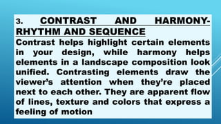 3. CONTRAST AND HARMONY-
RHYTHM AND SEQUENCE
Contrast helps highlight certain elements
in your design, while harmony helps
elements in a landscape composition look
unified. Contrasting elements draw the
viewer’s attention when they’re placed
next to each other. They are apparent flow
of lines, texture and colors that express a
feeling of motion
 