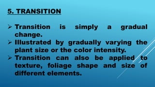 5. TRANSITION
 Transition is simply a gradual
change.
 Illustrated by gradually varying the
plant size or the color intensity.
 Transition can also be applied to
texture, foliage shape and size of
different elements.
 