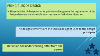 PRINCIPLES OF DESIGN
The principles of design serve as guidelines that govern the organization of the
design elements and materials in accordance with the laws of nature.
The design elements are the tools a designer uses to the design
principles
Definition and understanding differ from one
person
 