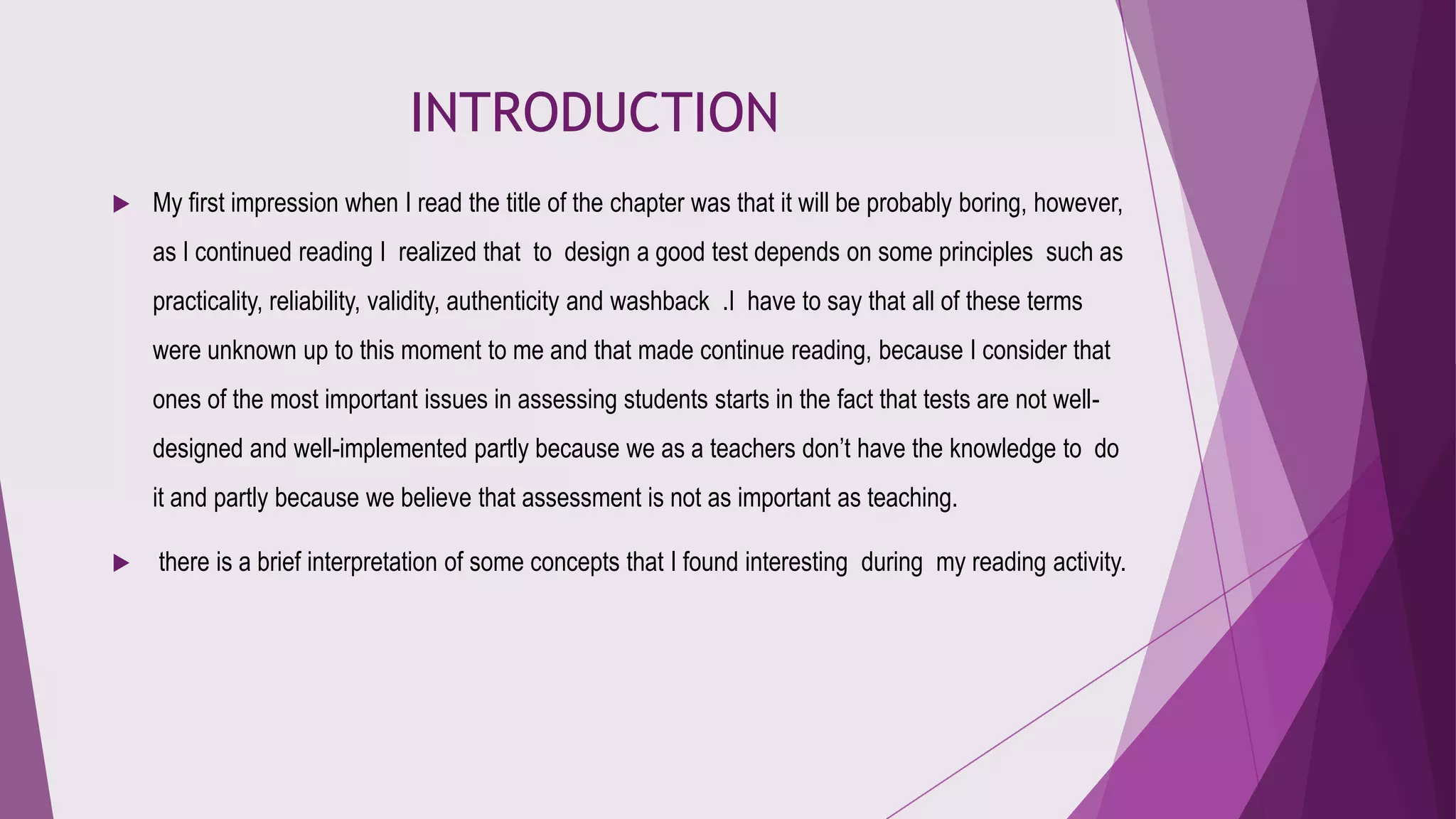 INTRODUCTION


My first impression when I read the title of the chapter was that it will be probably boring, however,
as I continued reading I realized that to design a good test depends on some principles such as

practicality, reliability, validity, authenticity and washback .I have to say that all of these terms
were unknown up to this moment to me and that made continue reading, because I consider that
ones of the most important issues in assessing students starts in the fact that tests are not welldesigned and well-implemented partly because we as a teachers don’t have the knowledge to do

it and partly because we believe that assessment is not as important as teaching.


there is a brief interpretation of some concepts that I found interesting during my reading activity.

 