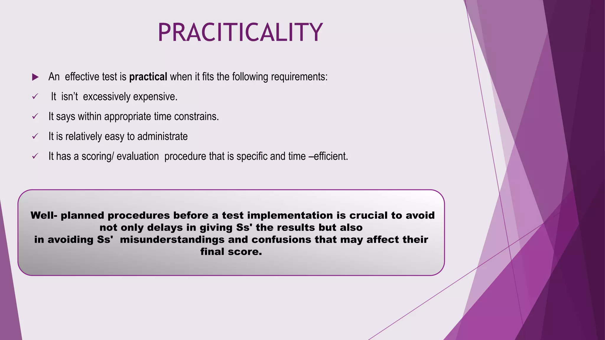 PRACITICALITY


An effective test is practical when it fits the following requirements:



It isn’t excessively expensive.



It says within appropriate time constrains.



It is relatively easy to administrate



It has a scoring/ evaluation procedure that is specific and time –efficient.

Well- planned procedures before a test implementation is crucial to avoid
not only delays in giving Ss' the results but also
in avoiding Ss' misunderstandings and confusions that may affect their
final score.

 