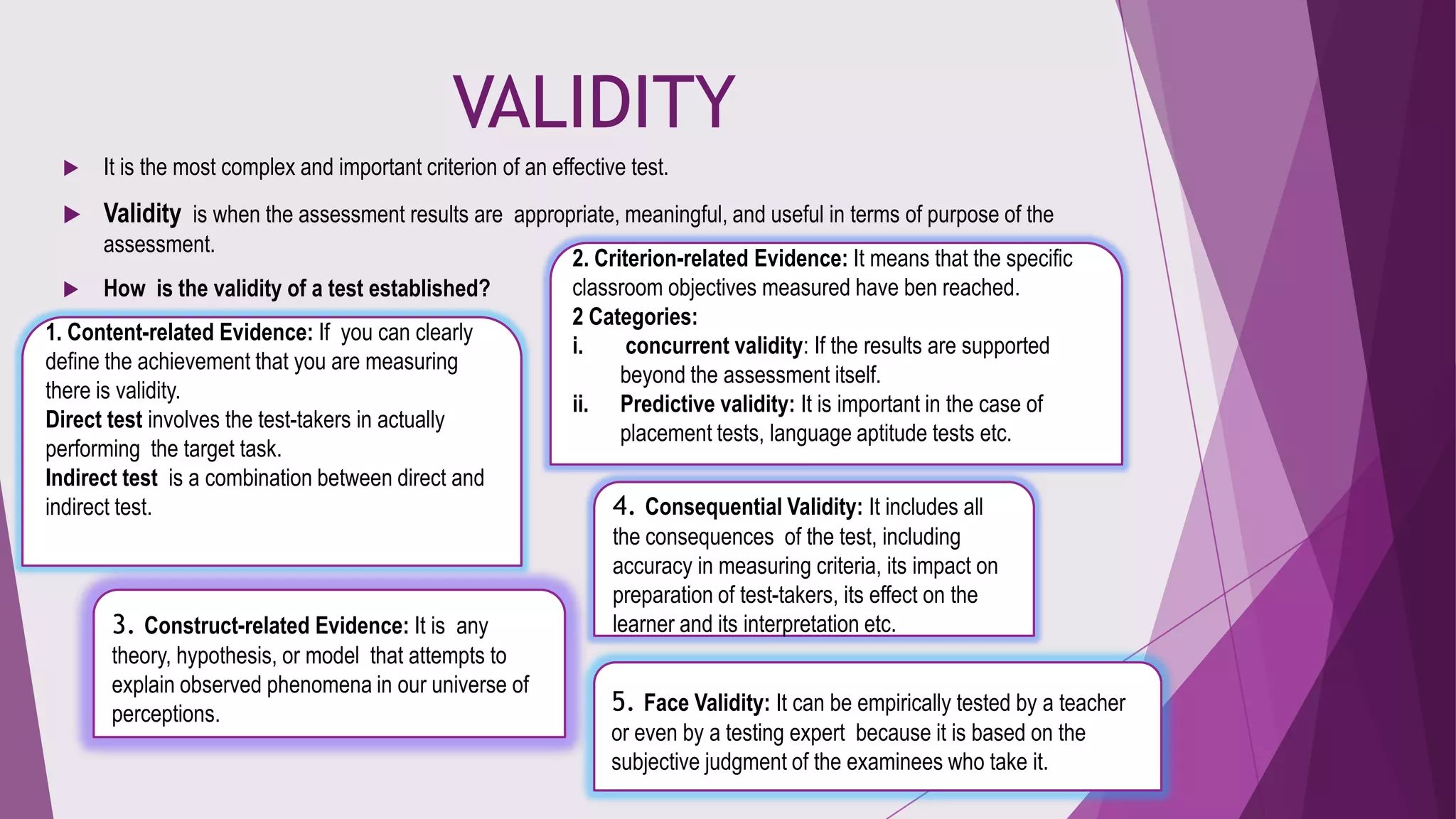 VALIDITY


It is the most complex and important criterion of an effective test.



Validity is when the assessment results are appropriate, meaningful, and useful in terms of purpose of the
assessment.



How is the validity of a test established?

1. Content-related Evidence: If you can clearly
define the achievement that you are measuring
there is validity.
Direct test involves the test-takers in actually
performing the target task.
Indirect test is a combination between direct and
indirect test.

2. Criterion-related Evidence: It means that the specific
classroom objectives measured have ben reached.
2 Categories:
i.
concurrent validity: If the results are supported
beyond the assessment itself.
ii. Predictive validity: It is important in the case of
placement tests, language aptitude tests etc.

4. Consequential Validity: It includes all

3. Construct-related Evidence: It is any

the consequences of the test, including
accuracy in measuring criteria, its impact on
preparation of test-takers, its effect on the
learner and its interpretation etc.

theory, hypothesis, or model that attempts to
explain observed phenomena in our universe of
perceptions.

5. Face Validity: It can be empirically tested by a teacher
or even by a testing expert because it is based on the
subjective judgment of the examinees who take it.

 