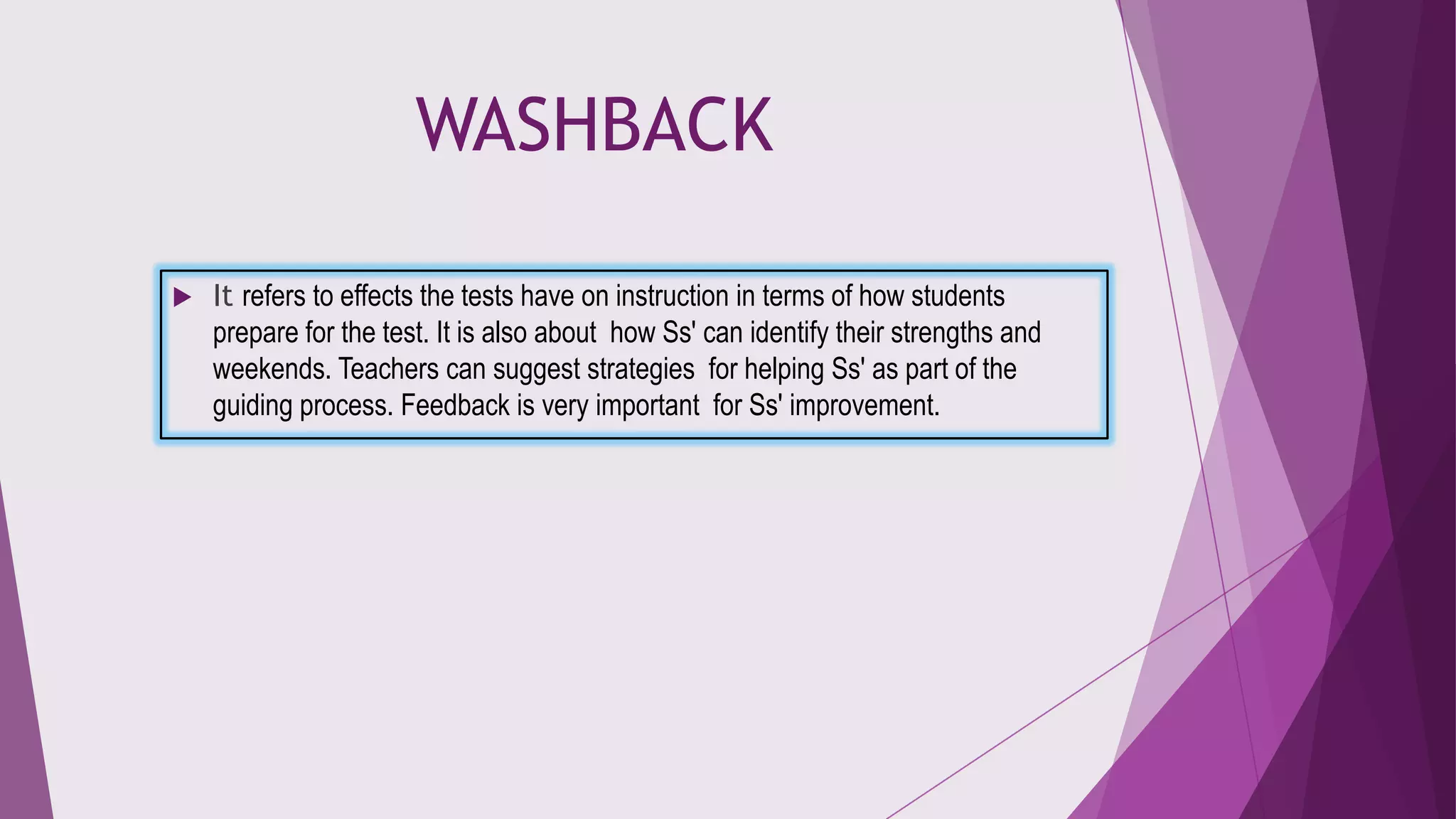 WASHBACK


It refers to effects the tests have on instruction in terms of how students
prepare for the test. It is also about how Ss' can identify their strengths and
weekends. Teachers can suggest strategies for helping Ss' as part of the
guiding process. Feedback is very important for Ss' improvement.

 