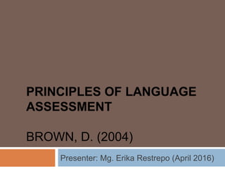 PRINCIPLES OF LANGUAGE
ASSESSMENT
BROWN, D. (2004)
Presenter: Mg. Erika Restrepo (April 2016)
 