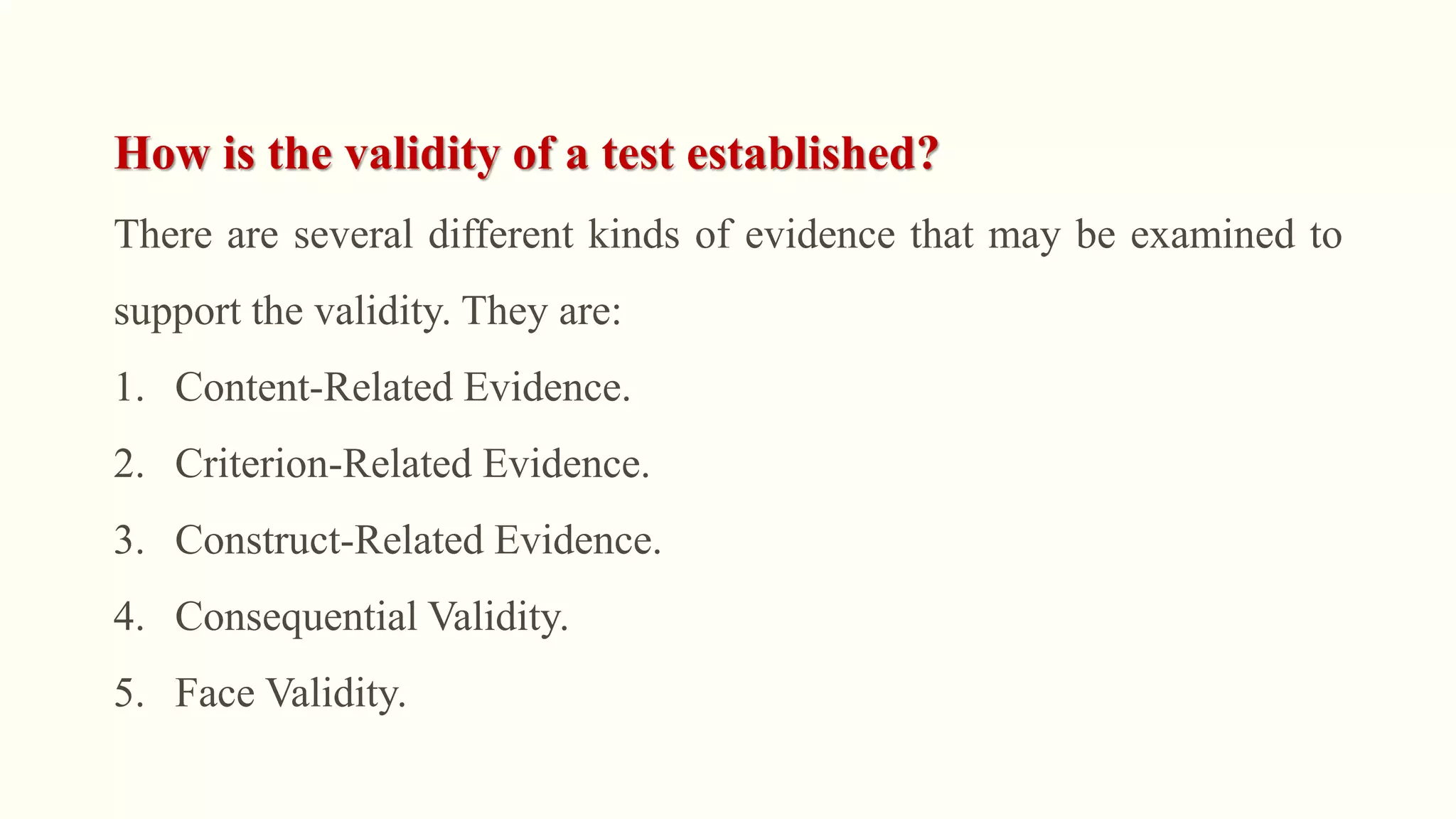 How is the validity of a test established?
There are several different kinds of evidence that may be examined to
support the validity. They are:
1. Content-Related Evidence.
2. Criterion-Related Evidence.
3. Construct-Related Evidence.
4. Consequential Validity.
5. Face Validity.
 