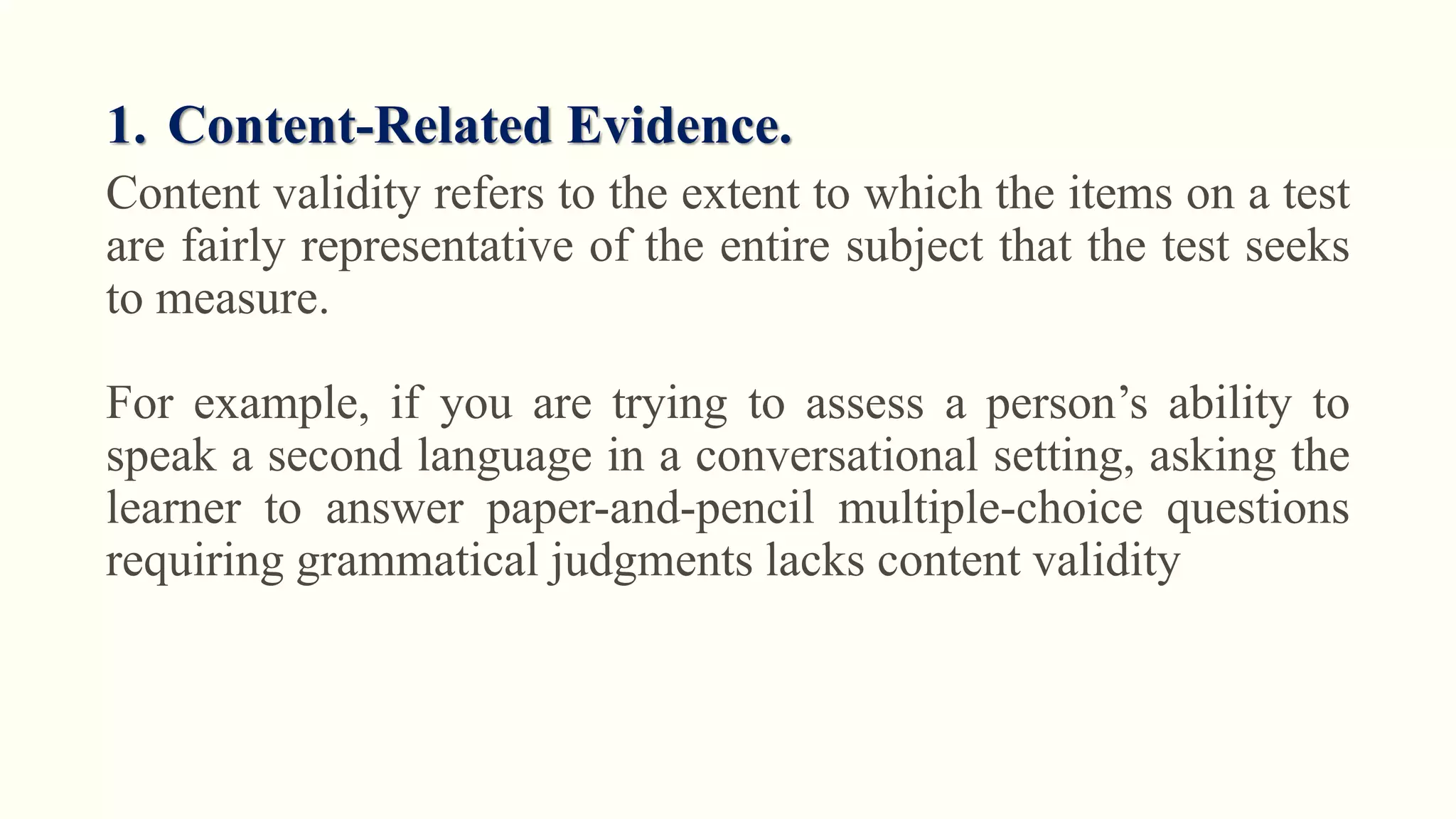 1. Content-Related Evidence.
Content validity refers to the extent to which the items on a test
are fairly representative of the entire subject that the test seeks
to measure.
For example, if you are trying to assess a person’s ability to
speak a second language in a conversational setting, asking the
learner to answer paper-and-pencil multiple-choice questions
requiring grammatical judgments lacks content validity
 