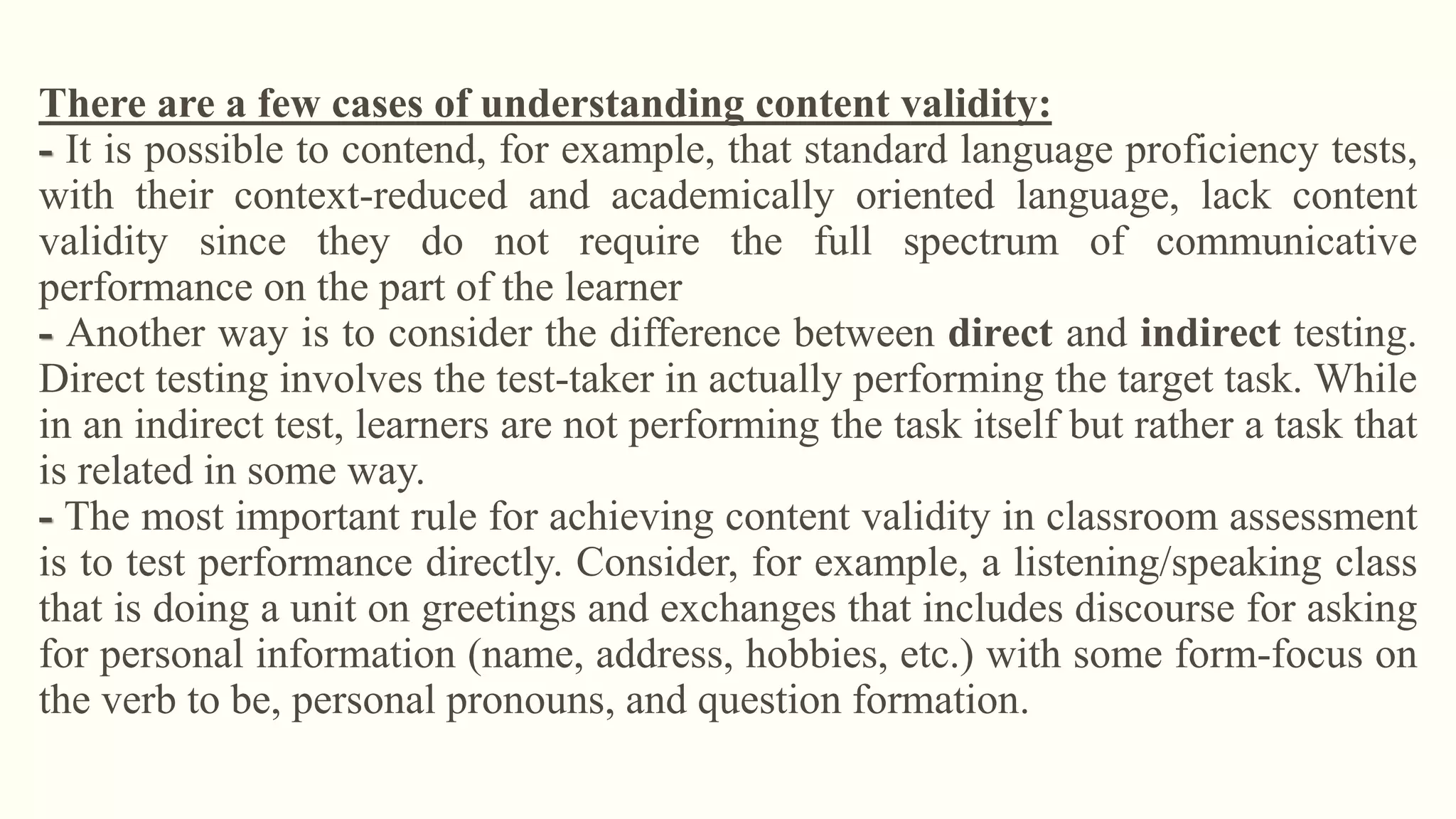 There are a few cases of understanding content validity:
- It is possible to contend, for example, that standard language proficiency tests,
with their context-reduced and academically oriented language, lack content
validity since they do not require the full spectrum of communicative
performance on the part of the learner
- Another way is to consider the difference between direct and indirect testing.
Direct testing involves the test-taker in actually performing the target task. While
in an indirect test, learners are not performing the task itself but rather a task that
is related in some way.
- The most important rule for achieving content validity in classroom assessment
is to test performance directly. Consider, for example, a listening/speaking class
that is doing a unit on greetings and exchanges that includes discourse for asking
for personal information (name, address, hobbies, etc.) with some form-focus on
the verb to be, personal pronouns, and question formation.
 
