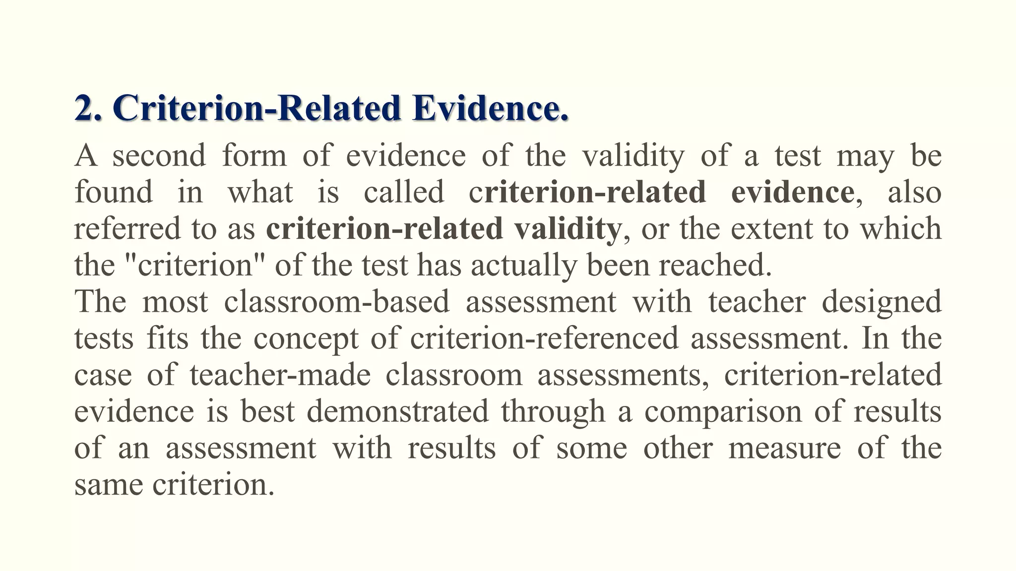 2. Criterion-Related Evidence.
A second form of evidence of the validity of a test may be
found in what is called criterion-related evidence, also
referred to as criterion-related validity, or the extent to which
the "criterion" of the test has actually been reached.
The most classroom-based assessment with teacher designed
tests fits the concept of criterion-referenced assessment. In the
case of teacher-made classroom assessments, criterion-related
evidence is best demonstrated through a comparison of results
of an assessment with results of some other measure of the
same criterion.
 