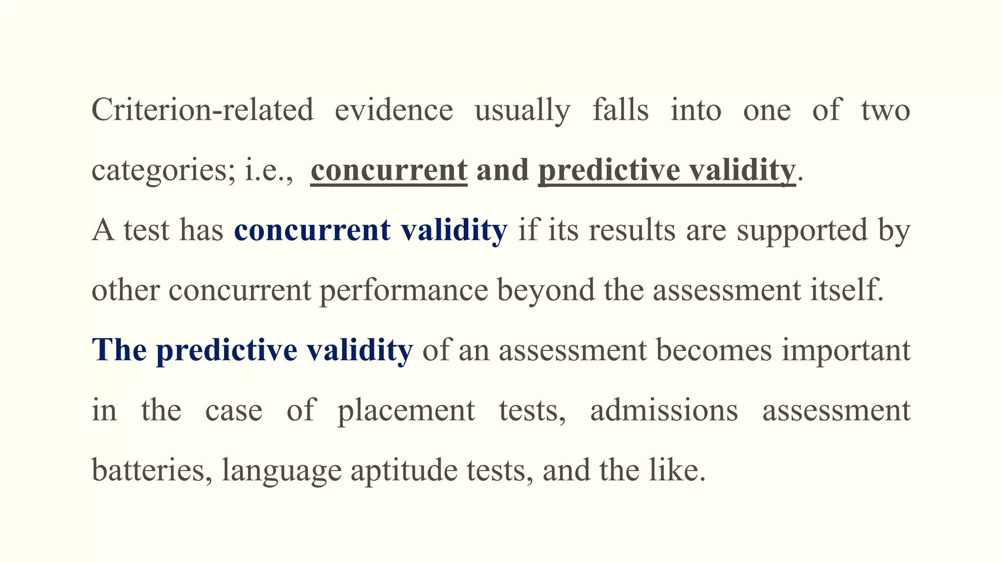Criterion-related evidence usually falls into one of two
categories; i.e., concurrent and predictive validity.
A test has concurrent validity if its results are supported by
other concurrent performance beyond the assessment itself.
The predictive validity of an assessment becomes important
in the case of placement tests, admissions assessment
batteries, language aptitude tests, and the like.
 