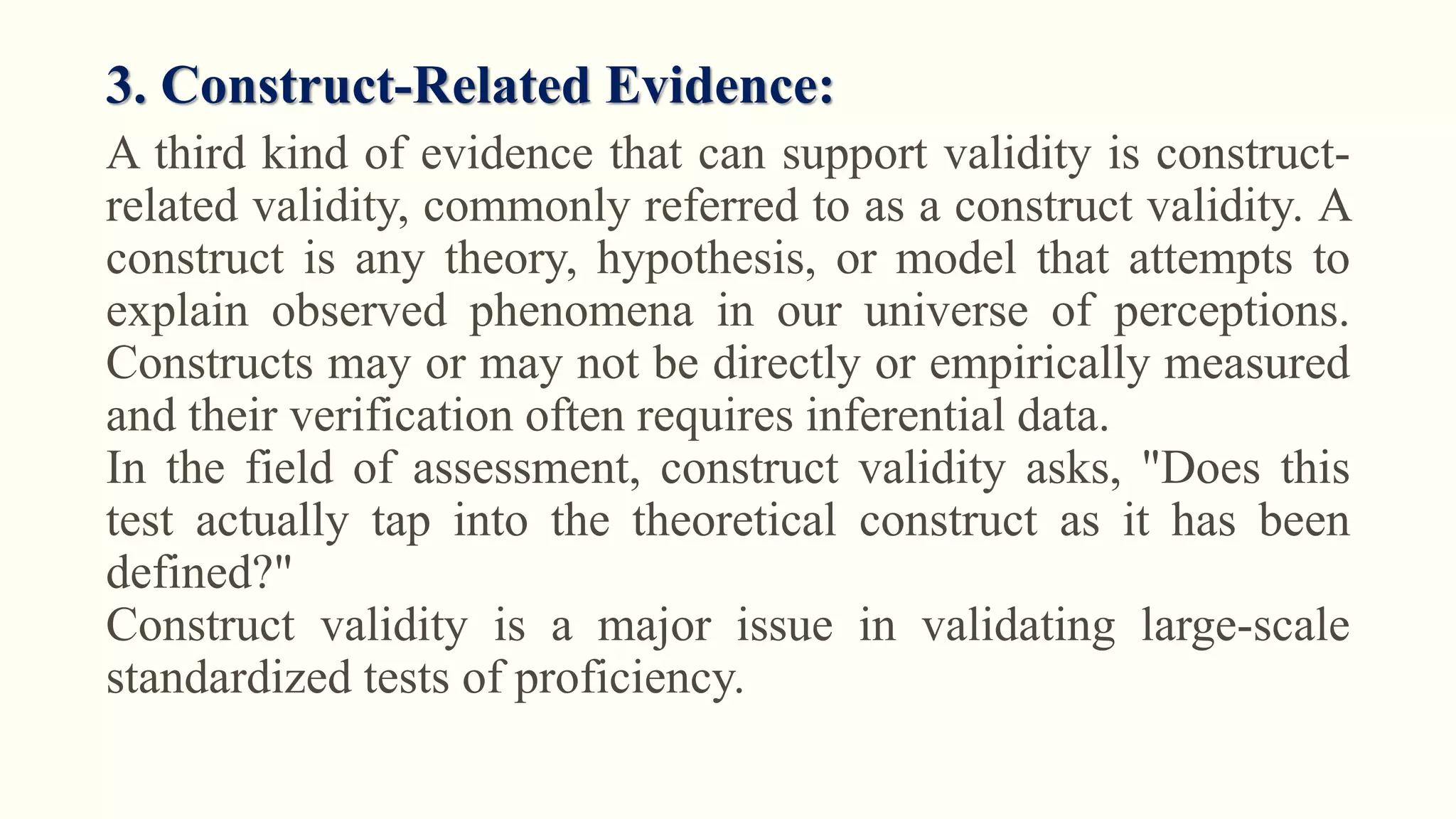 3. Construct-Related Evidence:
A third kind of evidence that can support validity is construct-
related validity, commonly referred to as a construct validity. A
construct is any theory, hypothesis, or model that attempts to
explain observed phenomena in our universe of perceptions.
Constructs may or may not be directly or empirically measured
and their verification often requires inferential data.
In the field of assessment, construct validity asks, "Does this
test actually tap into the theoretical construct as it has been
defined?"
Construct validity is a major issue in validating large-scale
standardized tests of proficiency.
 