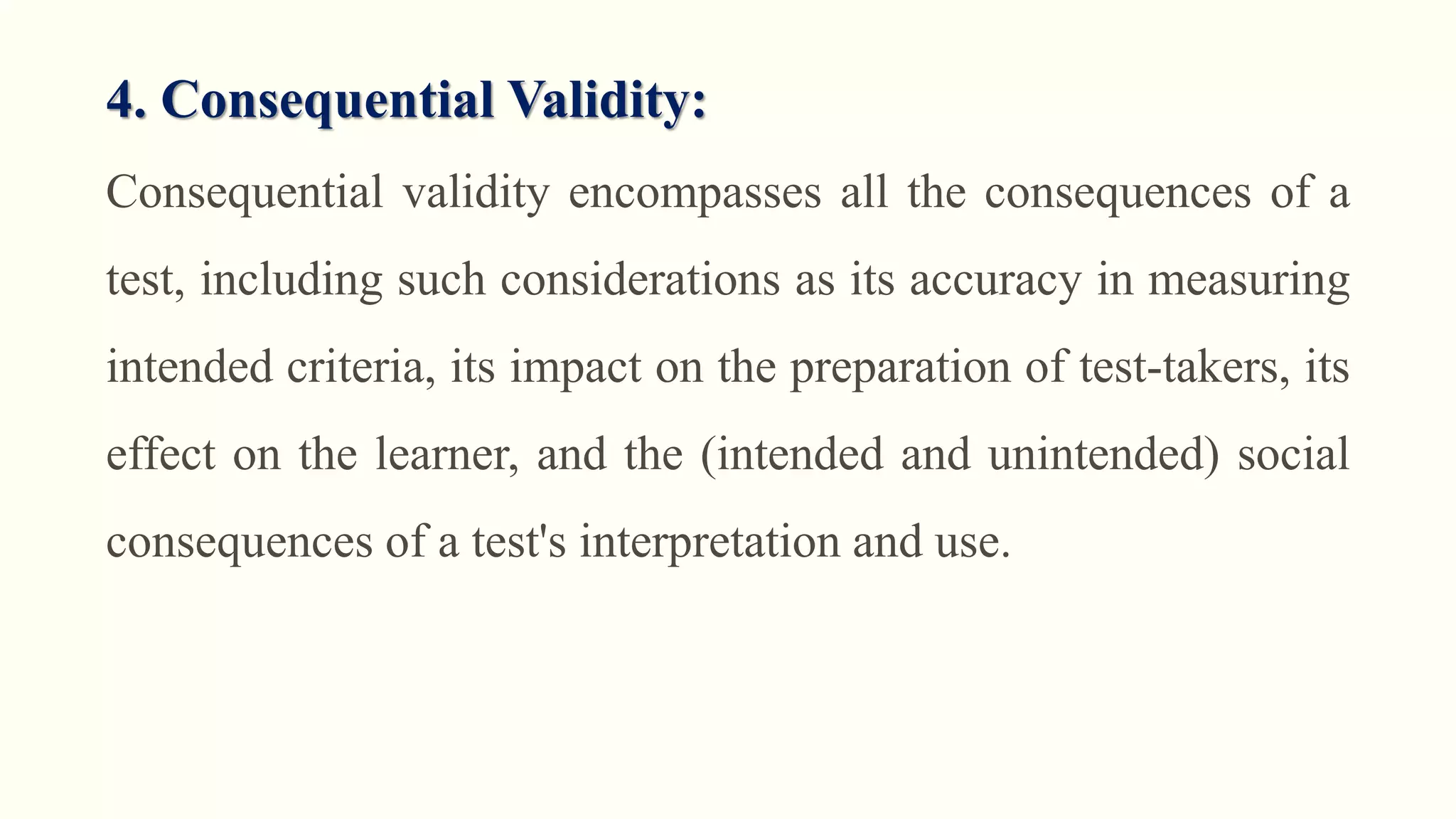 4. Consequential Validity:
Consequential validity encompasses all the consequences of a
test, including such considerations as its accuracy in measuring
intended criteria, its impact on the preparation of test-takers, its
effect on the learner, and the (intended and unintended) social
consequences of a test's interpretation and use.
 