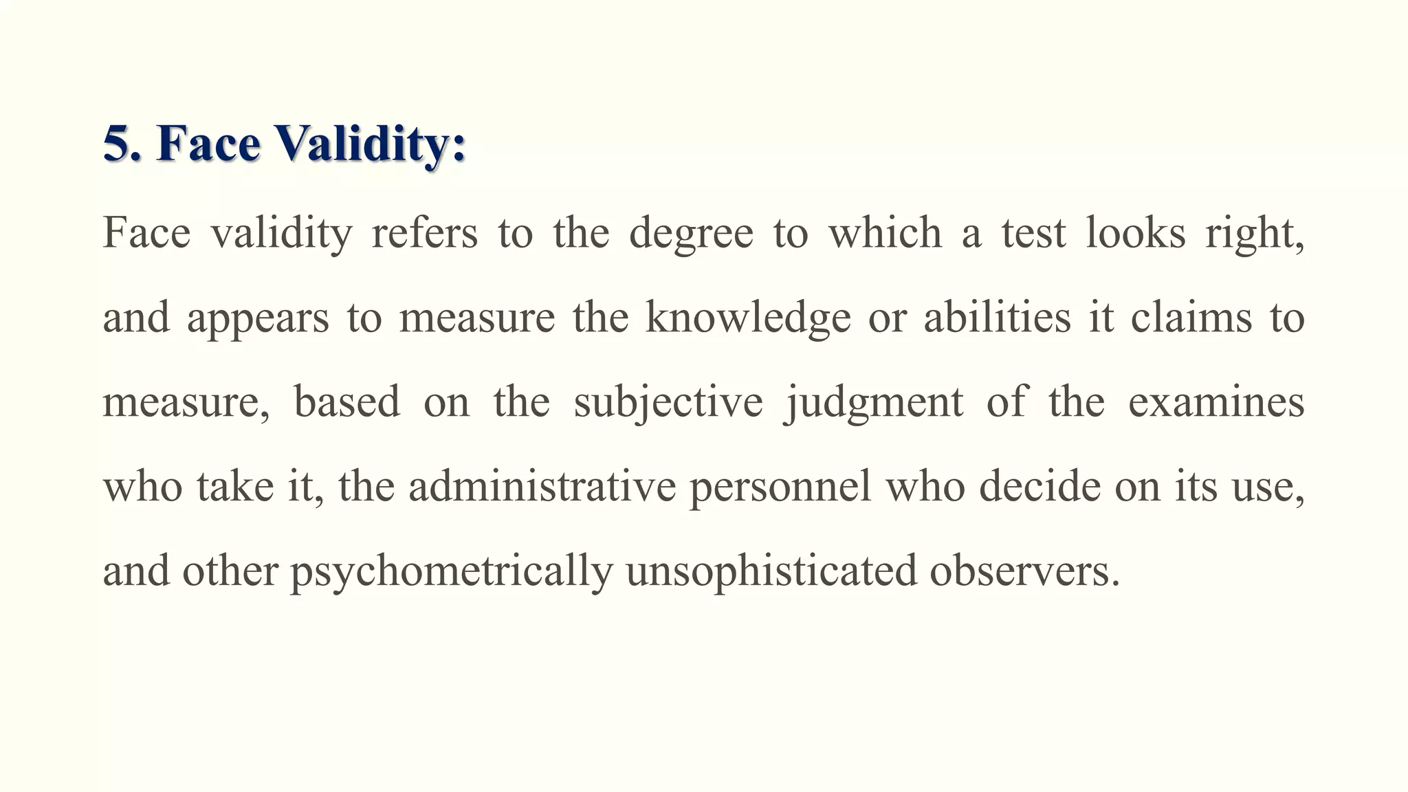 5. Face Validity:
Face validity refers to the degree to which a test looks right,
and appears to measure the knowledge or abilities it claims to
measure, based on the subjective judgment of the examines
who take it, the administrative personnel who decide on its use,
and other psychometrically unsophisticated observers.
 