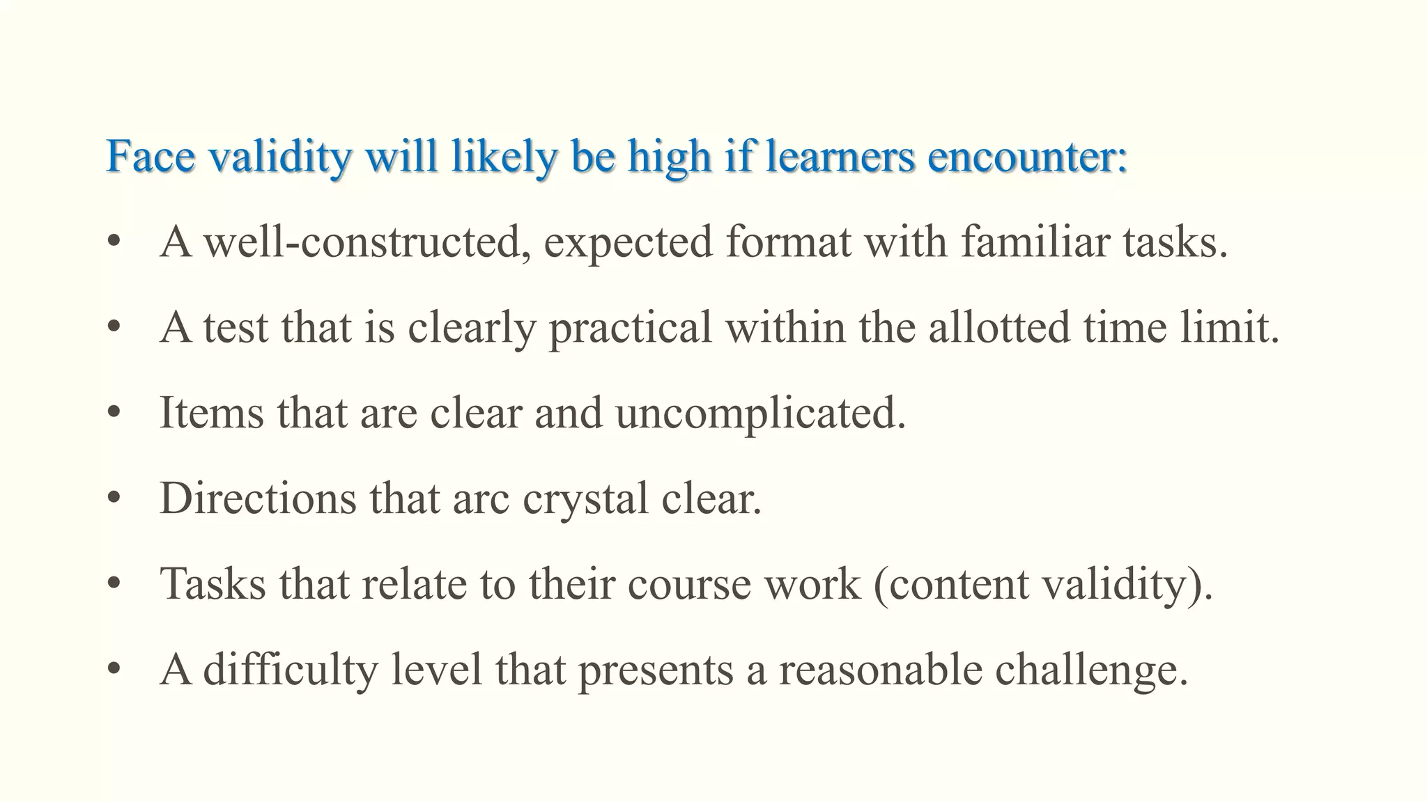 Face validity will likely be high if learners encounter:
• A well-constructed, expected format with familiar tasks.
• A test that is clearly practical within the allotted time limit.
• Items that are clear and uncomplicated.
• Directions that arc crystal clear.
• Tasks that relate to their course work (content validity).
• A difficulty level that presents a reasonable challenge.
 