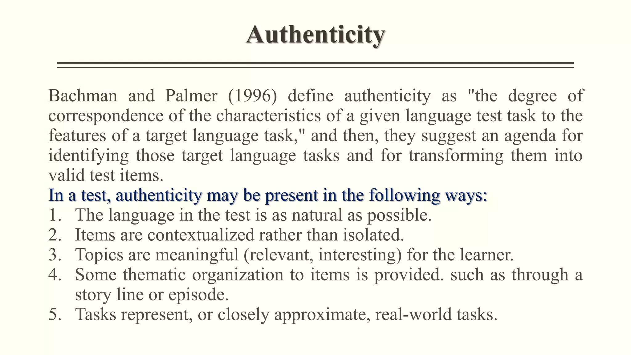 Authenticity
Bachman and Palmer (1996) define authenticity as "the degree of
correspondence of the characteristics of a given language test task to the
features of a target language task," and then, they suggest an agenda for
identifying those target language tasks and for transforming them into
valid test items.
In a test, authenticity may be present in the following ways:
1. The language in the test is as natural as possible.
2. Items are contextualized rather than isolated.
3. Topics are meaningful (relevant, interesting) for the learner.
4. Some thematic organization to items is provided. such as through a
story line or episode.
5. Tasks represent, or closely approximate, real-world tasks.
 