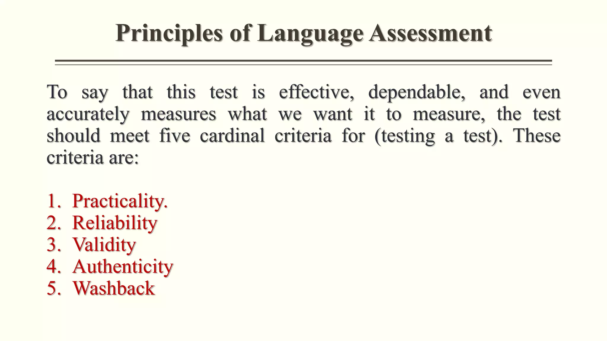 Principles of Language Assessment
To say that this test is effective, dependable, and even
accurately measures what we want it to measure, the test
should meet five cardinal criteria for (testing a test). These
criteria are:
1. Practicality.
2. Reliability
3. Validity
4. Authenticity
5. Washback
 