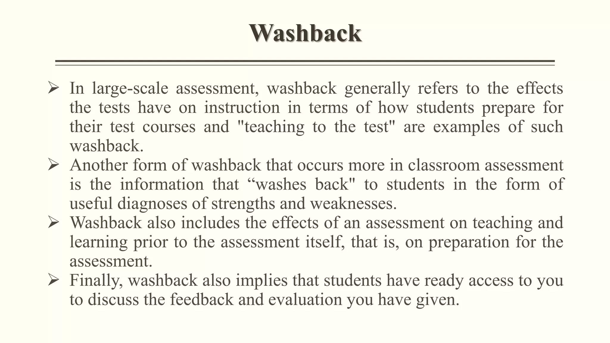 Washback
➢ In large-scale assessment, washback generally refers to the effects
the tests have on instruction in terms of how students prepare for
their test courses and "teaching to the test" are examples of such
washback.
➢ Another form of washback that occurs more in classroom assessment
is the information that “washes back" to students in the form of
useful diagnoses of strengths and weaknesses.
➢ Washback also includes the effects of an assessment on teaching and
learning prior to the assessment itself, that is, on preparation for the
assessment.
➢ Finally, washback also implies that students have ready access to you
to discuss the feedback and evaluation you have given.
 