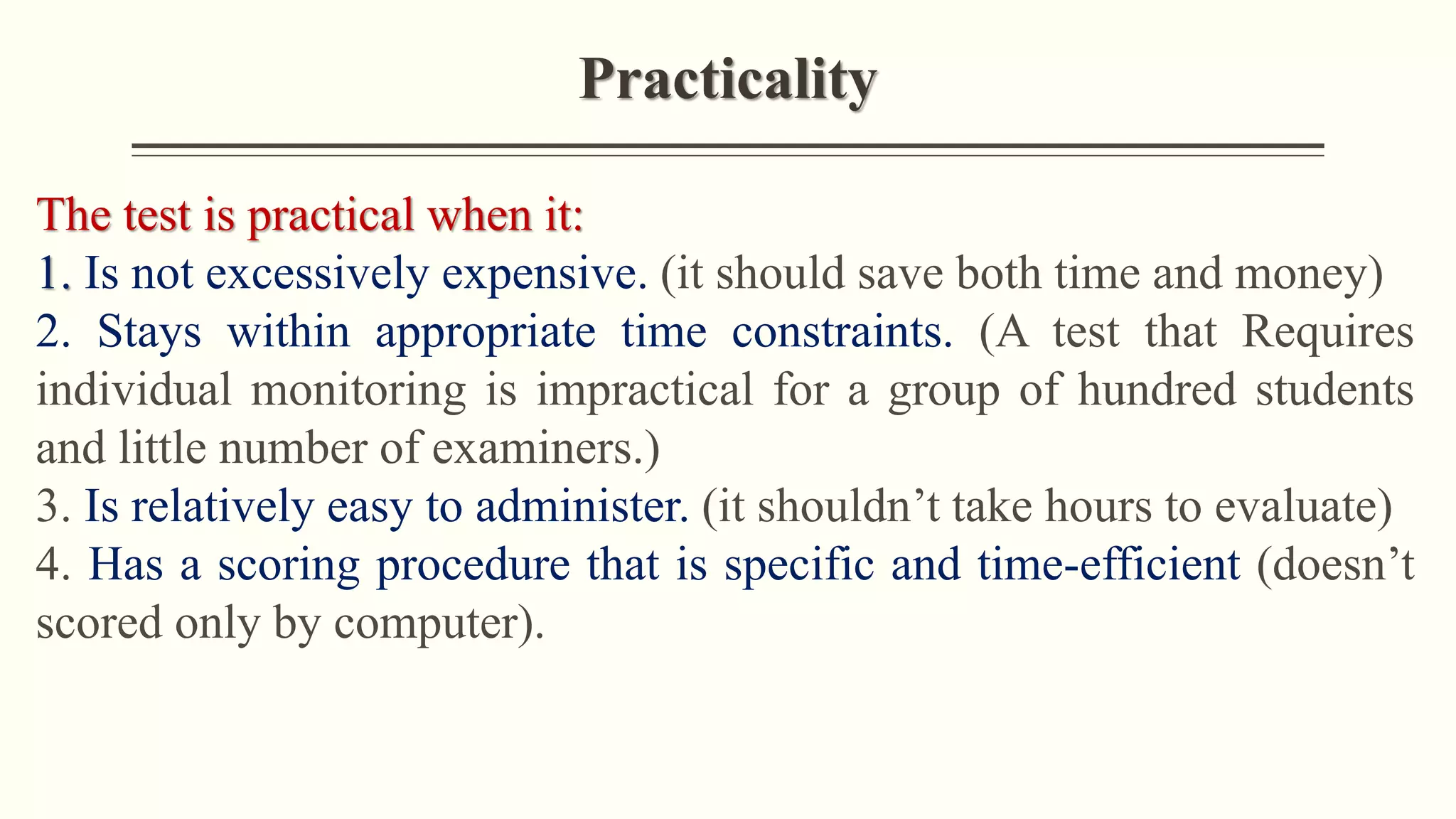 Practicality
The test is practical when it:
1. Is not excessively expensive. (it should save both time and money)
2. Stays within appropriate time constraints. (A test that Requires
individual monitoring is impractical for a group of hundred students
and little number of examiners.)
3. Is relatively easy to administer. (it shouldn’t take hours to evaluate)
4. Has a scoring procedure that is specific and time-efficient (doesn’t
scored only by computer).
 