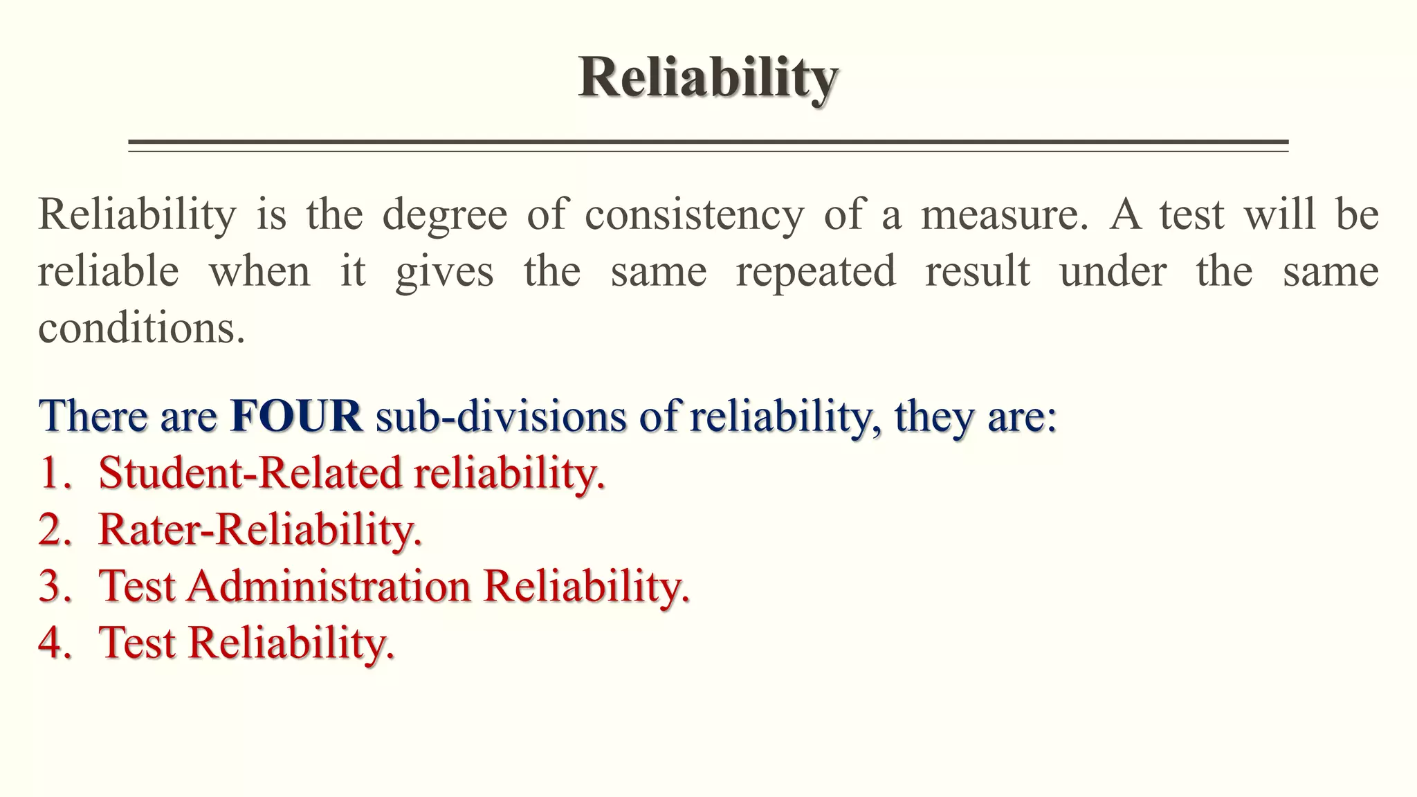 Reliability
Reliability is the degree of consistency of a measure. A test will be
reliable when it gives the same repeated result under the same
conditions.
There are FOUR sub-divisions of reliability, they are:
1. Student-Related reliability.
2. Rater-Reliability.
3. Test Administration Reliability.
4. Test Reliability.
 