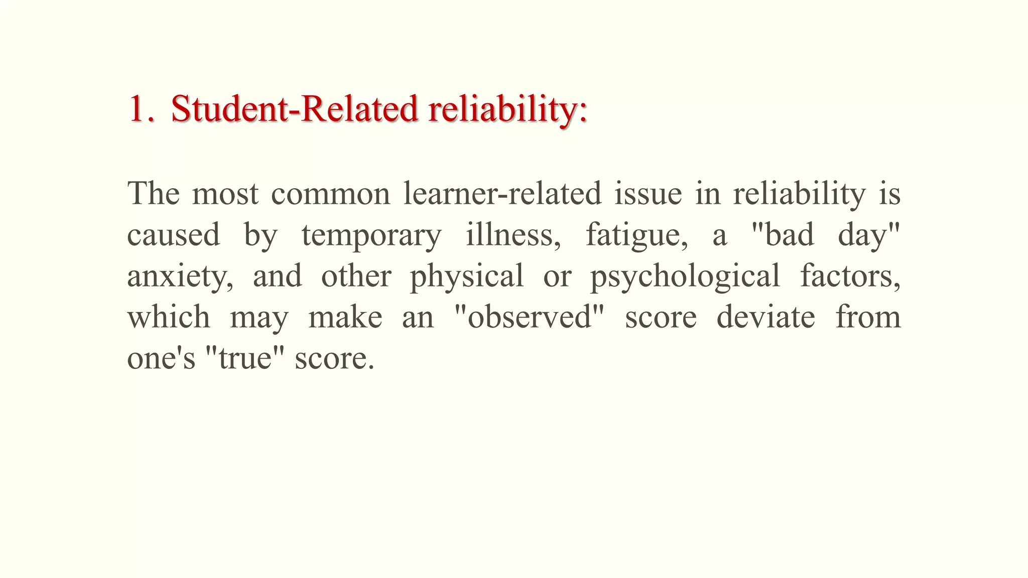 1. Student-Related reliability:
The most common learner-related issue in reliability is
caused by temporary illness, fatigue, a "bad day"
anxiety, and other physical or psychological factors,
which may make an "observed" score deviate from
one's "true" score.
 