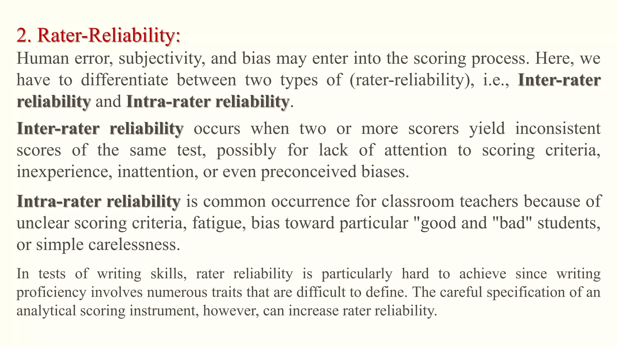 2. Rater-Reliability:
Human error, subjectivity, and bias may enter into the scoring process. Here, we
have to differentiate between two types of (rater-reliability), i.e., Inter-rater
reliability and Intra-rater reliability.
Inter-rater reliability occurs when two or more scorers yield inconsistent
scores of the same test, possibly for lack of attention to scoring criteria,
inexperience, inattention, or even preconceived biases.
Intra-rater reliability is common occurrence for classroom teachers because of
unclear scoring criteria, fatigue, bias toward particular "good and "bad" students,
or simple carelessness.
In tests of writing skills, rater reliability is particularly hard to achieve since writing
proficiency involves numerous traits that are difficult to define. The careful specification of an
analytical scoring instrument, however, can increase rater reliability.
 