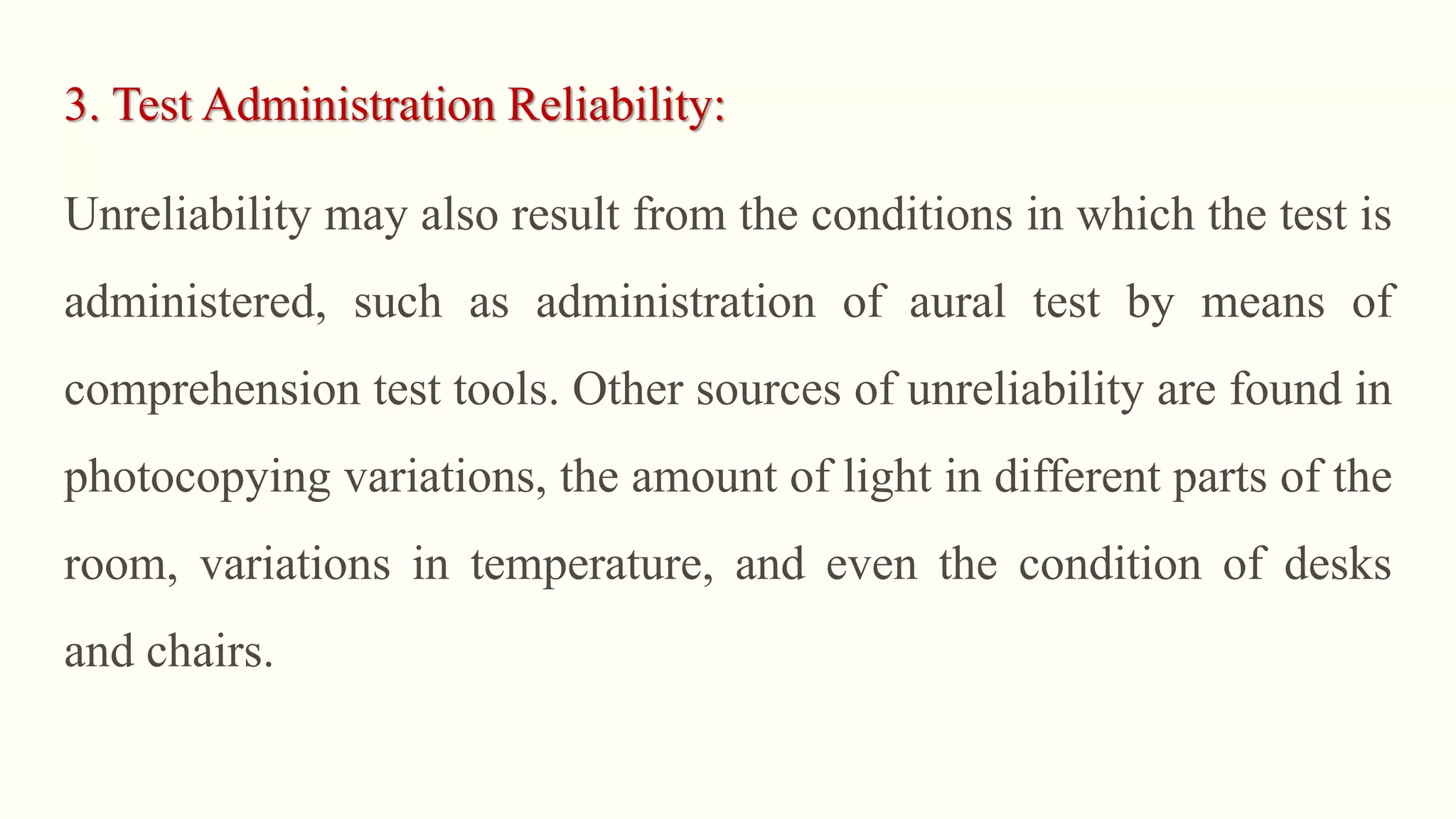 3. Test Administration Reliability:
Unreliability may also result from the conditions in which the test is
administered, such as administration of aural test by means of
comprehension test tools. Other sources of unreliability are found in
photocopying variations, the amount of light in different parts of the
room, variations in temperature, and even the condition of desks
and chairs.
 