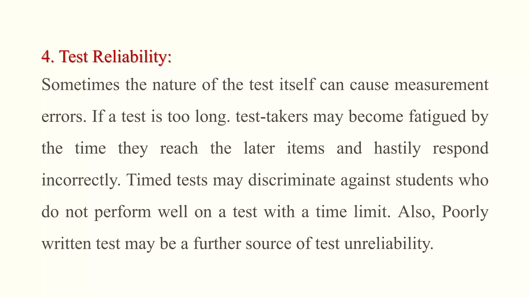 4. Test Reliability:
Sometimes the nature of the test itself can cause measurement
errors. If a test is too long. test-takers may become fatigued by
the time they reach the later items and hastily respond
incorrectly. Timed tests may discriminate against students who
do not perform well on a test with a time limit. Also, Poorly
written test may be a further source of test unreliability.
 