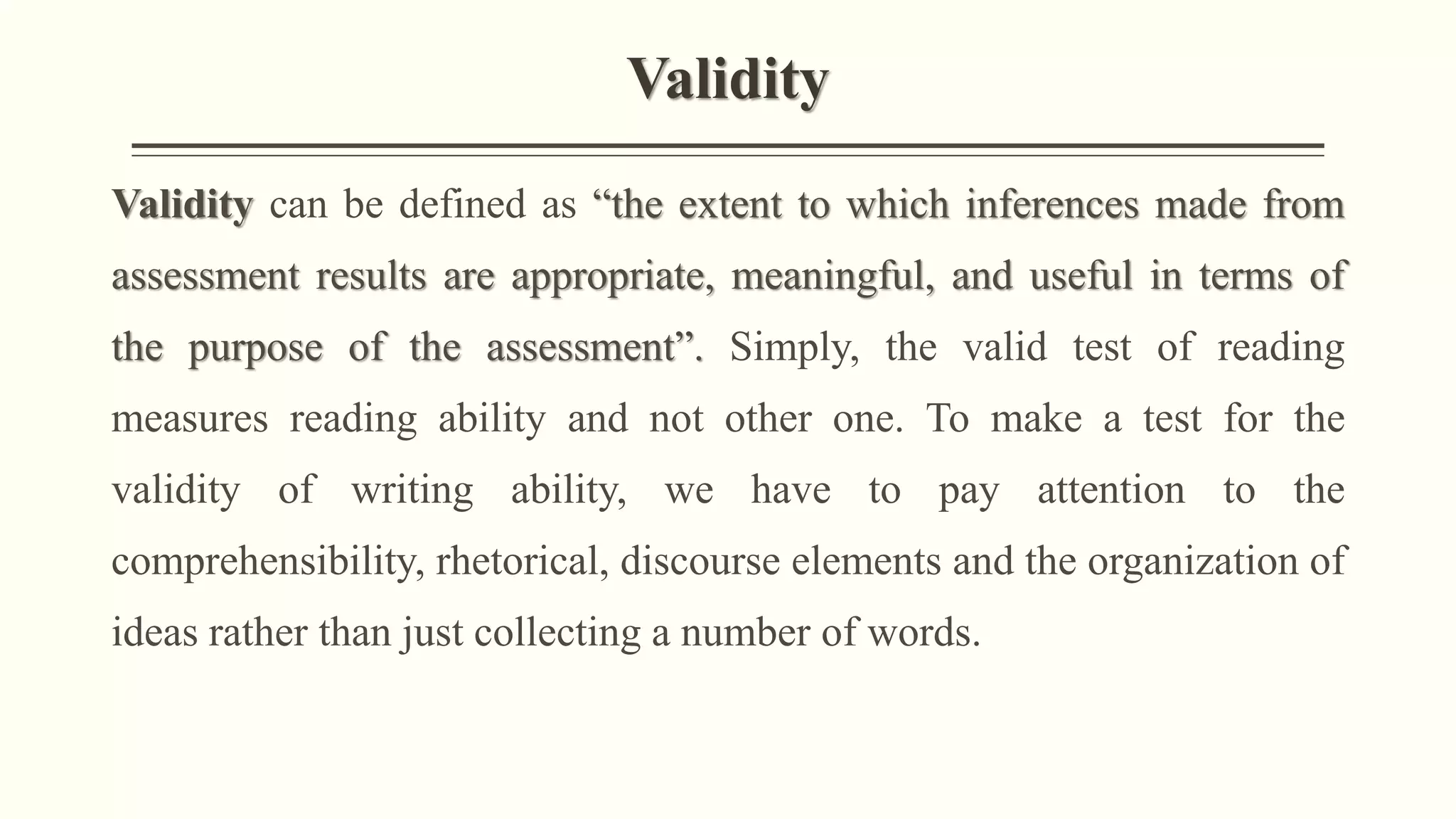 Validity
Validity can be defined as “the extent to which inferences made from
assessment results are appropriate, meaningful, and useful in terms of
the purpose of the assessment”. Simply, the valid test of reading
measures reading ability and not other one. To make a test for the
validity of writing ability, we have to pay attention to the
comprehensibility, rhetorical, discourse elements and the organization of
ideas rather than just collecting a number of words.
 