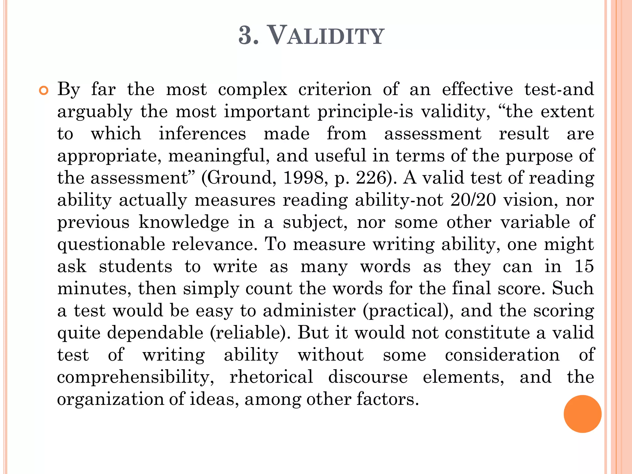 3. VALIDITY
 By far the most complex criterion of an effective test-and
arguably the most important principle-is validity, “the extent
to which inferences made from assessment result are
appropriate, meaningful, and useful in terms of the purpose of
the assessment” (Ground, 1998, p. 226). A valid test of reading
ability actually measures reading ability-not 20/20 vision, nor
previous knowledge in a subject, nor some other variable of
questionable relevance. To measure writing ability, one might
ask students to write as many words as they can in 15
minutes, then simply count the words for the final score. Such
a test would be easy to administer (practical), and the scoring
quite dependable (reliable). But it would not constitute a valid
test of writing ability without some consideration of
comprehensibility, rhetorical discourse elements, and the
organization of ideas, among other factors.
 