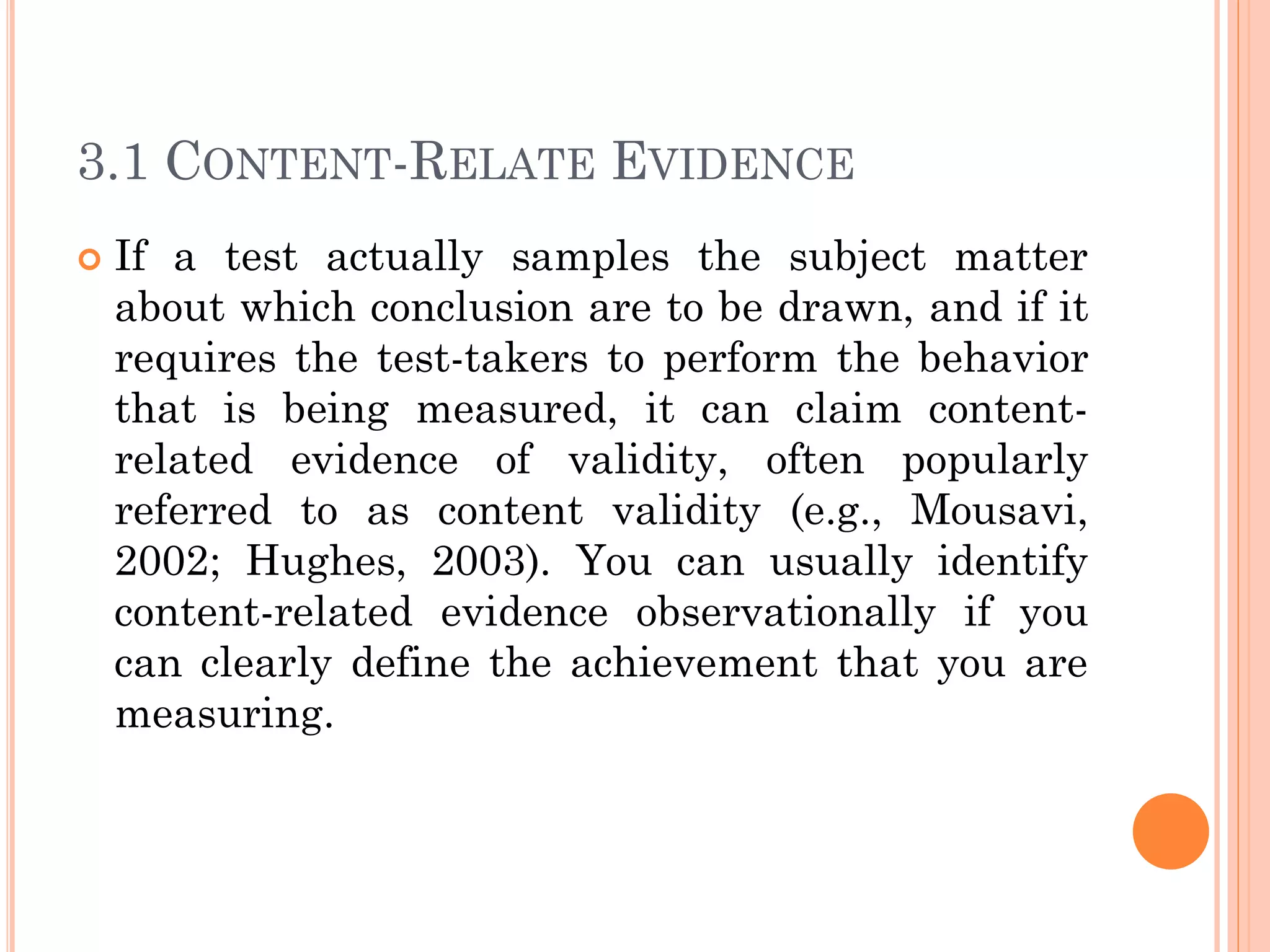 3.1 CONTENT-RELATE EVIDENCE
 If a test actually samples the subject matter
about which conclusion are to be drawn, and if it
requires the test-takers to perform the behavior
that is being measured, it can claim content-
related evidence of validity, often popularly
referred to as content validity (e.g., Mousavi,
2002; Hughes, 2003). You can usually identify
content-related evidence observationally if you
can clearly define the achievement that you are
measuring.
 