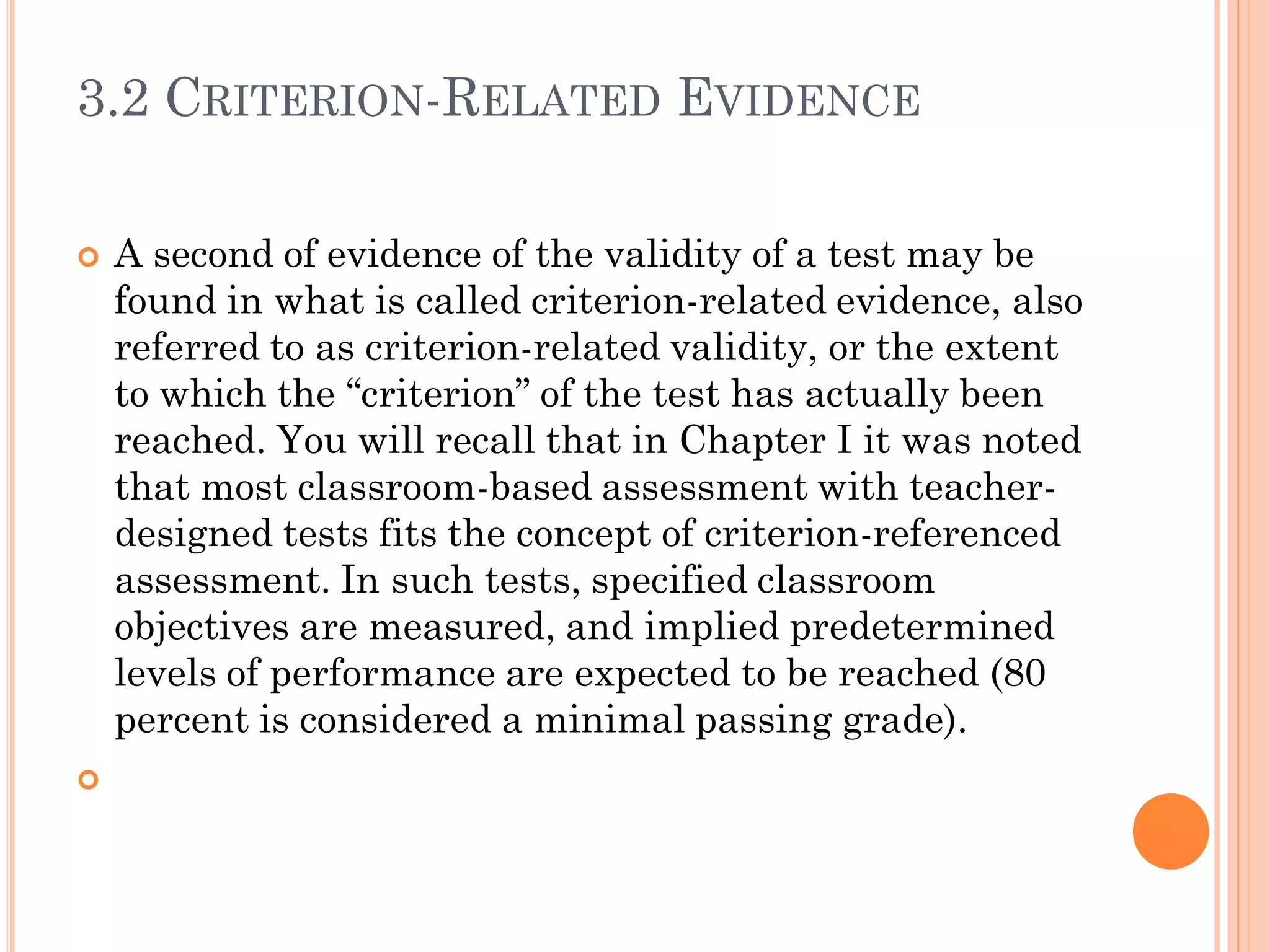 3.2 CRITERION-RELATED EVIDENCE
 A second of evidence of the validity of a test may be
found in what is called criterion-related evidence, also
referred to as criterion-related validity, or the extent
to which the “criterion” of the test has actually been
reached. You will recall that in Chapter I it was noted
that most classroom-based assessment with teacher-
designed tests fits the concept of criterion-referenced
assessment. In such tests, specified classroom
objectives are measured, and implied predetermined
levels of performance are expected to be reached (80
percent is considered a minimal passing grade).

 