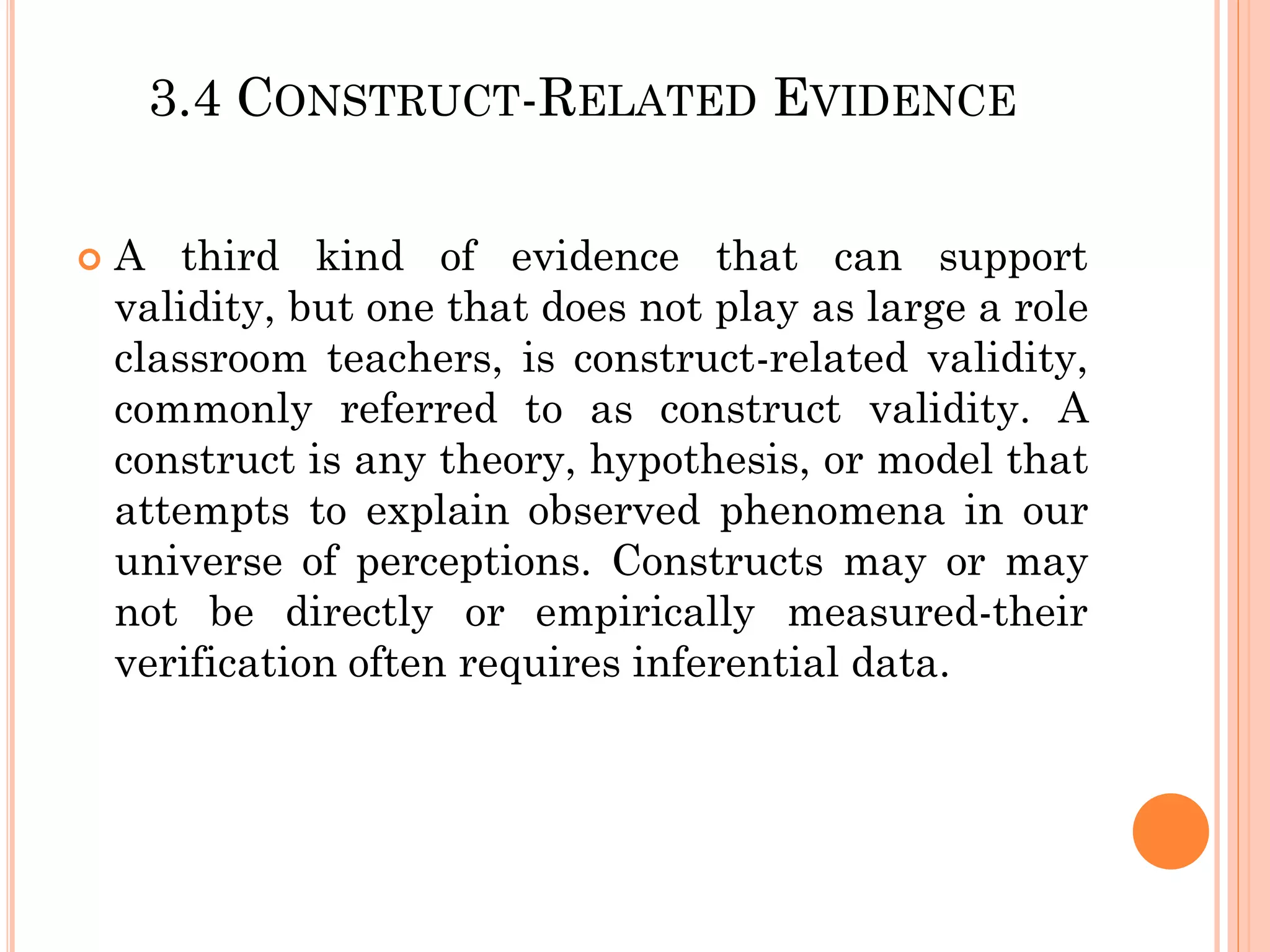 3.4 CONSTRUCT-RELATED EVIDENCE
 A third kind of evidence that can support
validity, but one that does not play as large a role
classroom teachers, is construct-related validity,
commonly referred to as construct validity. A
construct is any theory, hypothesis, or model that
attempts to explain observed phenomena in our
universe of perceptions. Constructs may or may
not be directly or empirically measured-their
verification often requires inferential data.
 