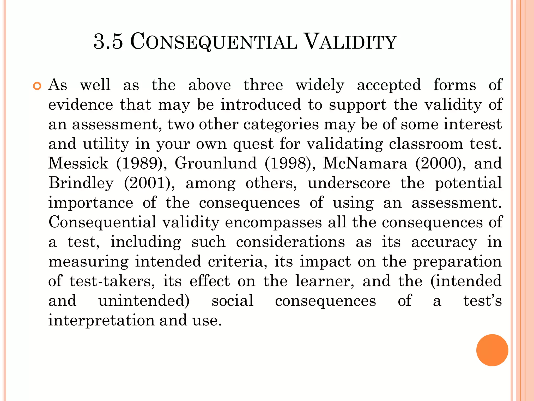 3.5 CONSEQUENTIAL VALIDITY
 As well as the above three widely accepted forms of
evidence that may be introduced to support the validity of
an assessment, two other categories may be of some interest
and utility in your own quest for validating classroom test.
Messick (1989), Grounlund (1998), McNamara (2000), and
Brindley (2001), among others, underscore the potential
importance of the consequences of using an assessment.
Consequential validity encompasses all the consequences of
a test, including such considerations as its accuracy in
measuring intended criteria, its impact on the preparation
of test-takers, its effect on the learner, and the (intended
and unintended) social consequences of a test’s
interpretation and use.
 