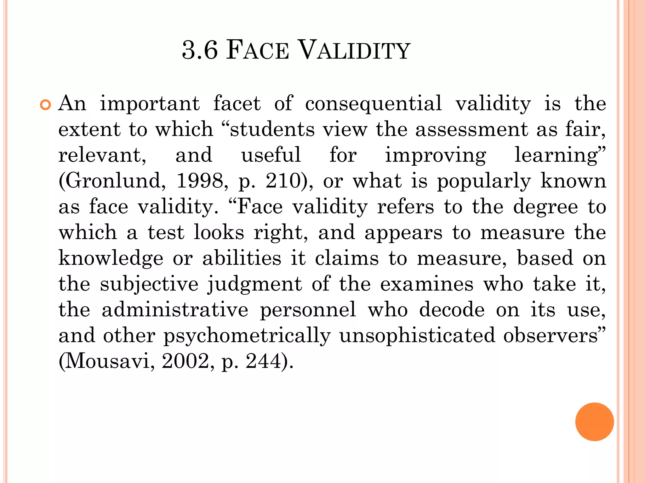 3.6 FACE VALIDITY
 An important facet of consequential validity is the
extent to which “students view the assessment as fair,
relevant, and useful for improving learning”
(Gronlund, 1998, p. 210), or what is popularly known
as face validity. “Face validity refers to the degree to
which a test looks right, and appears to measure the
knowledge or abilities it claims to measure, based on
the subjective judgment of the examines who take it,
the administrative personnel who decode on its use,
and other psychometrically unsophisticated observers”
(Mousavi, 2002, p. 244).
 