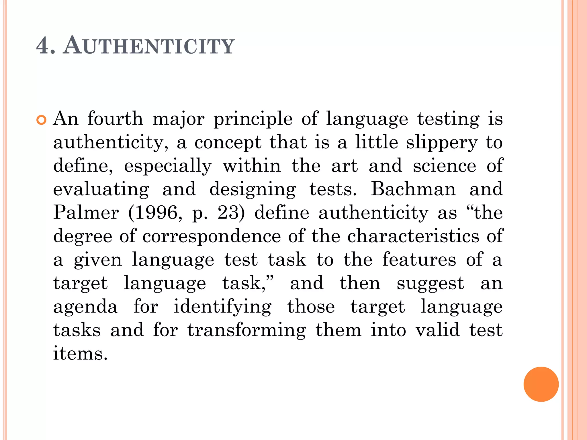 4. AUTHENTICITY
 An fourth major principle of language testing is
authenticity, a concept that is a little slippery to
define, especially within the art and science of
evaluating and designing tests. Bachman and
Palmer (1996, p. 23) define authenticity as “the
degree of correspondence of the characteristics of
a given language test task to the features of a
target language task,” and then suggest an
agenda for identifying those target language
tasks and for transforming them into valid test
items.
 