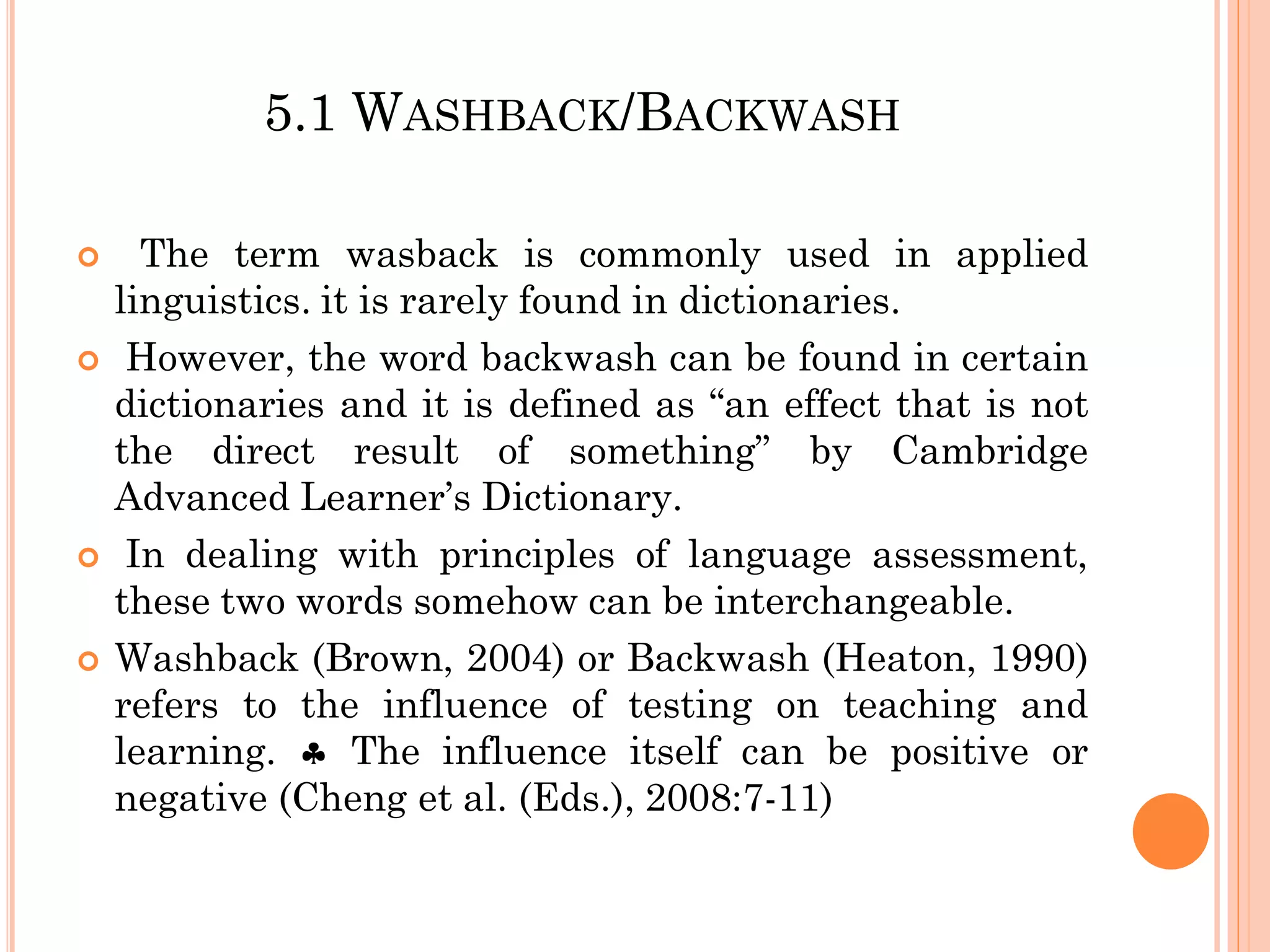 5.1 WASHBACK/BACKWASH
 The term wasback is commonly used in applied
linguistics. it is rarely found in dictionaries.
 However, the word backwash can be found in certain
dictionaries and it is defined as “an effect that is not
the direct result of something” by Cambridge
Advanced Learner’s Dictionary.
 In dealing with principles of language assessment,
these two words somehow can be interchangeable.
 Washback (Brown, 2004) or Backwash (Heaton, 1990)
refers to the influence of testing on teaching and
learning.  The influence itself can be positive or
negative (Cheng et al. (Eds.), 2008:7-11)
 
