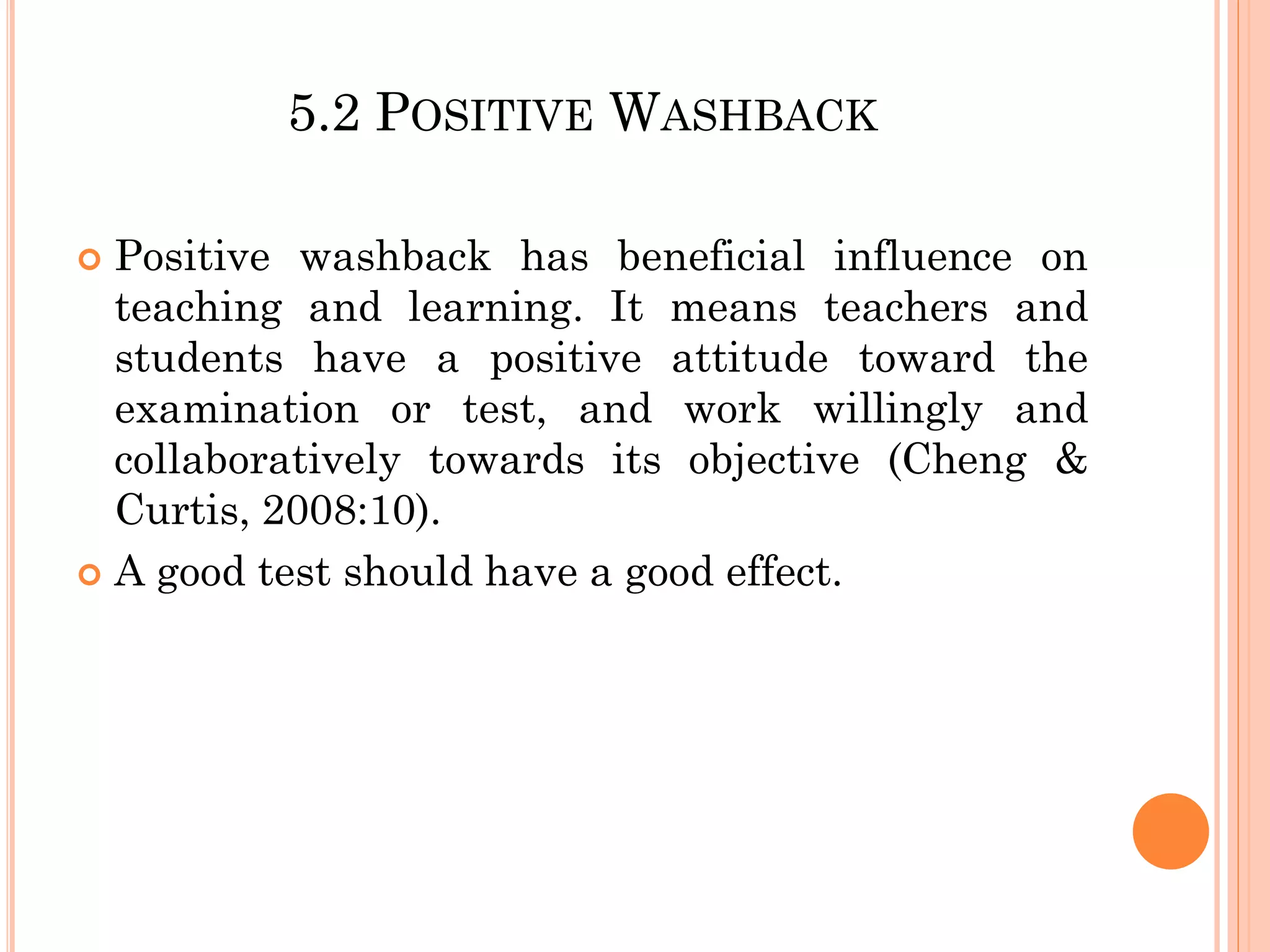 5.2 POSITIVE WASHBACK
 Positive washback has beneficial influence on
teaching and learning. It means teachers and
students have a positive attitude toward the
examination or test, and work willingly and
collaboratively towards its objective (Cheng &
Curtis, 2008:10).
 A good test should have a good effect.
 