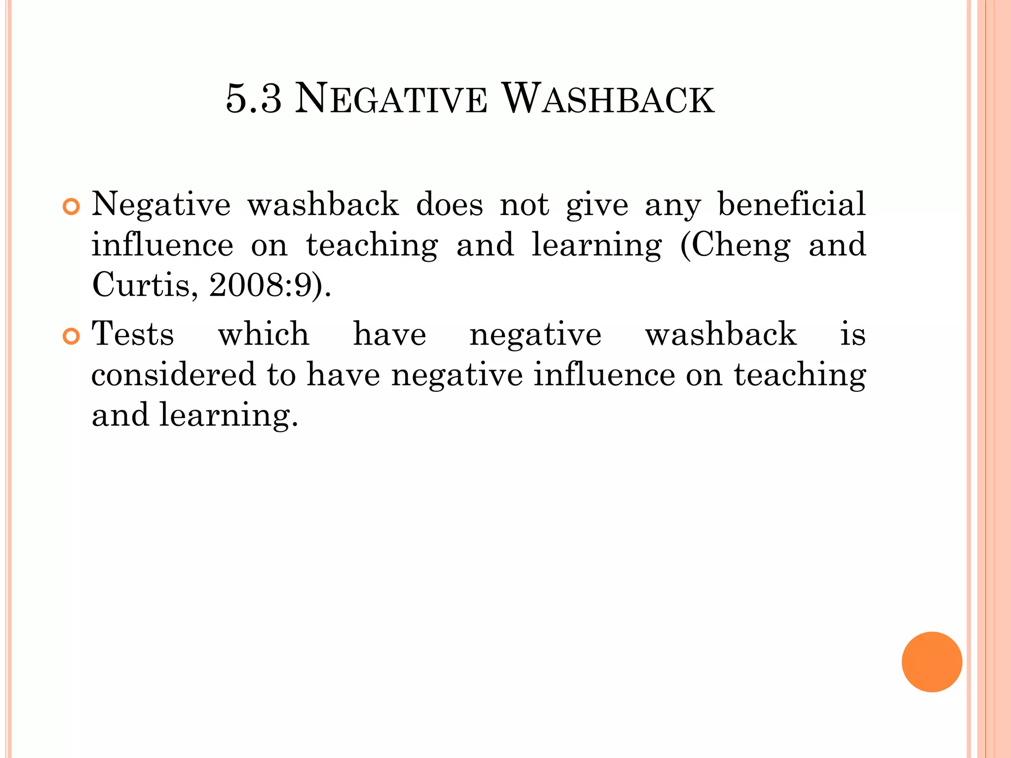 5.3 NEGATIVE WASHBACK
 Negative washback does not give any beneficial
influence on teaching and learning (Cheng and
Curtis, 2008:9).
 Tests which have negative washback is
considered to have negative influence on teaching
and learning.
 