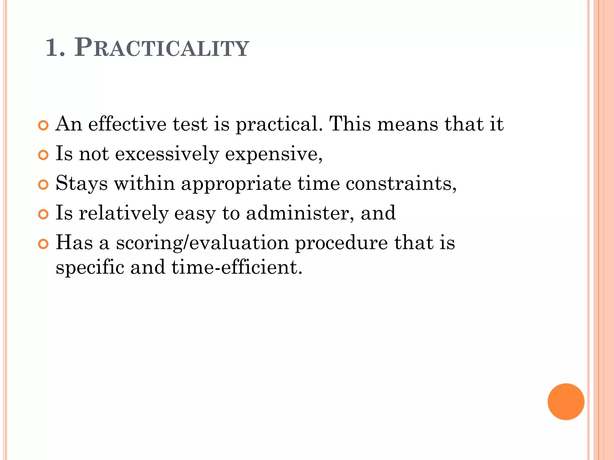 1. PRACTICALITY
 An effective test is practical. This means that it
 Is not excessively expensive,
 Stays within appropriate time constraints,
 Is relatively easy to administer, and
 Has a scoring/evaluation procedure that is
specific and time-efficient.
 