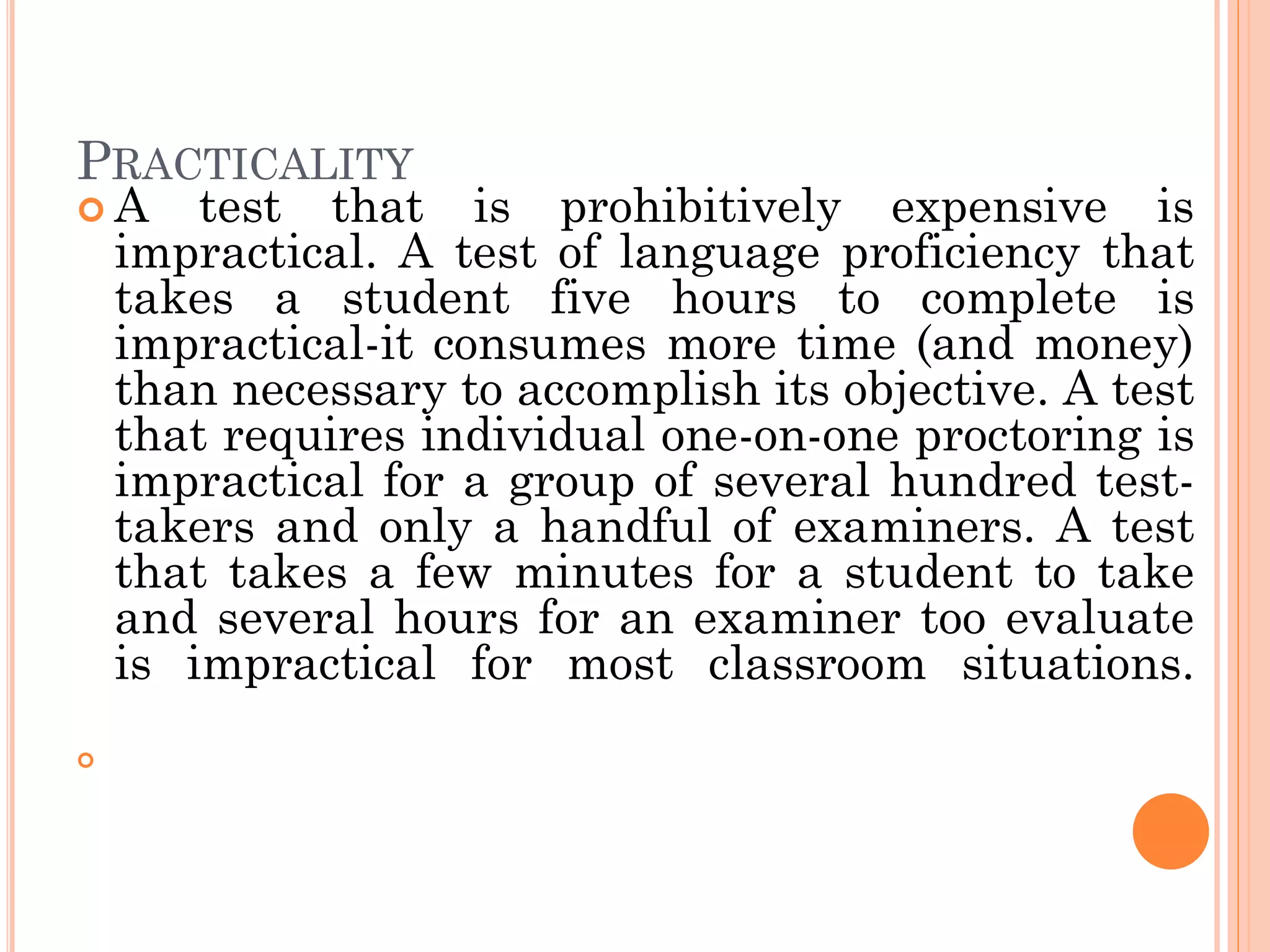 PRACTICALITY
 A test that is prohibitively expensive is
impractical. A test of language proficiency that
takes a student five hours to complete is
impractical-it consumes more time (and money)
than necessary to accomplish its objective. A test
that requires individual one-on-one proctoring is
impractical for a group of several hundred test-
takers and only a handful of examiners. A test
that takes a few minutes for a student to take
and several hours for an examiner too evaluate
is impractical for most classroom situations.

 