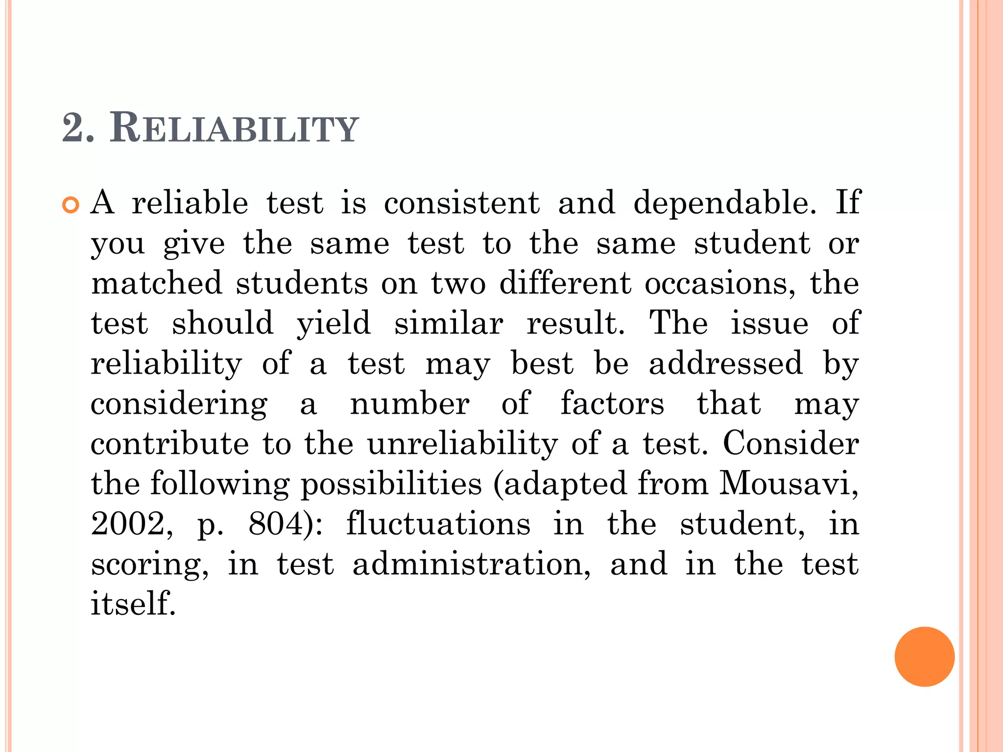2. RELIABILITY
 A reliable test is consistent and dependable. If
you give the same test to the same student or
matched students on two different occasions, the
test should yield similar result. The issue of
reliability of a test may best be addressed by
considering a number of factors that may
contribute to the unreliability of a test. Consider
the following possibilities (adapted from Mousavi,
2002, p. 804): fluctuations in the student, in
scoring, in test administration, and in the test
itself.
 