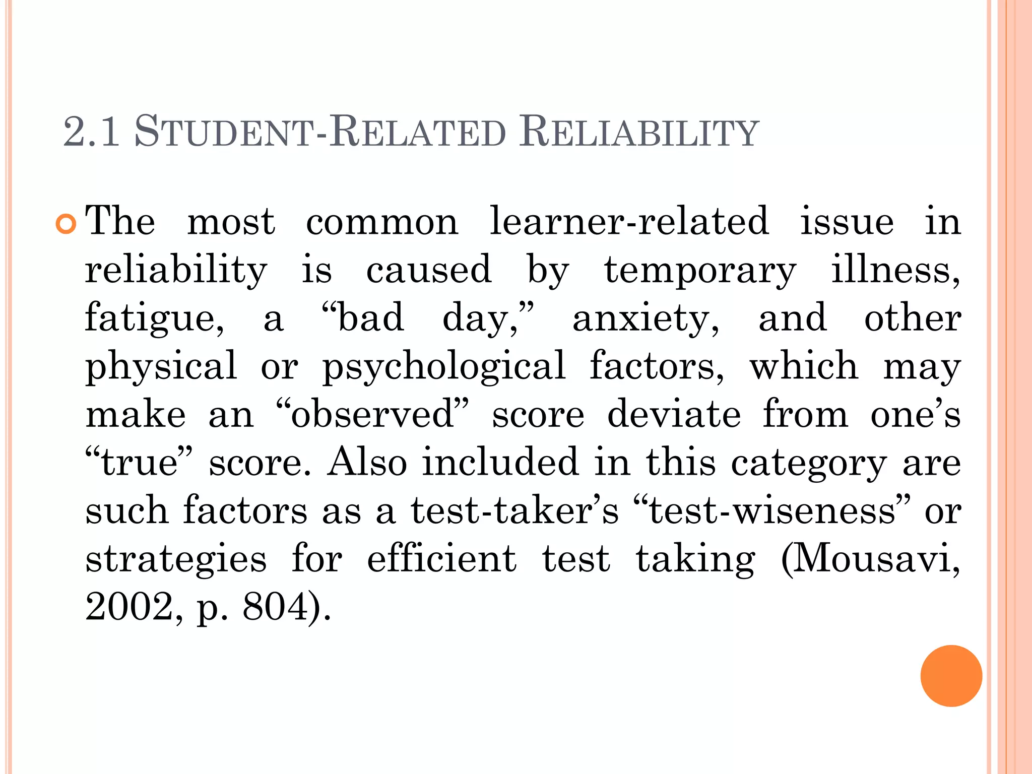 2.1 STUDENT-RELATED RELIABILITY
 The most common learner-related issue in
reliability is caused by temporary illness,
fatigue, a “bad day,” anxiety, and other
physical or psychological factors, which may
make an “observed” score deviate from one’s
“true” score. Also included in this category are
such factors as a test-taker’s “test-wiseness” or
strategies for efficient test taking (Mousavi,
2002, p. 804).
 