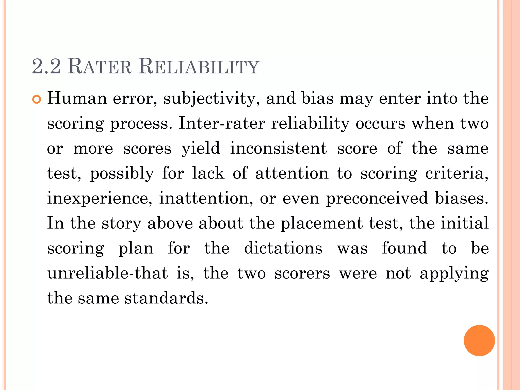 2.2 RATER RELIABILITY
 Human error, subjectivity, and bias may enter into the
scoring process. Inter-rater reliability occurs when two
or more scores yield inconsistent score of the same
test, possibly for lack of attention to scoring criteria,
inexperience, inattention, or even preconceived biases.
In the story above about the placement test, the initial
scoring plan for the dictations was found to be
unreliable-that is, the two scorers were not applying
the same standards.
 