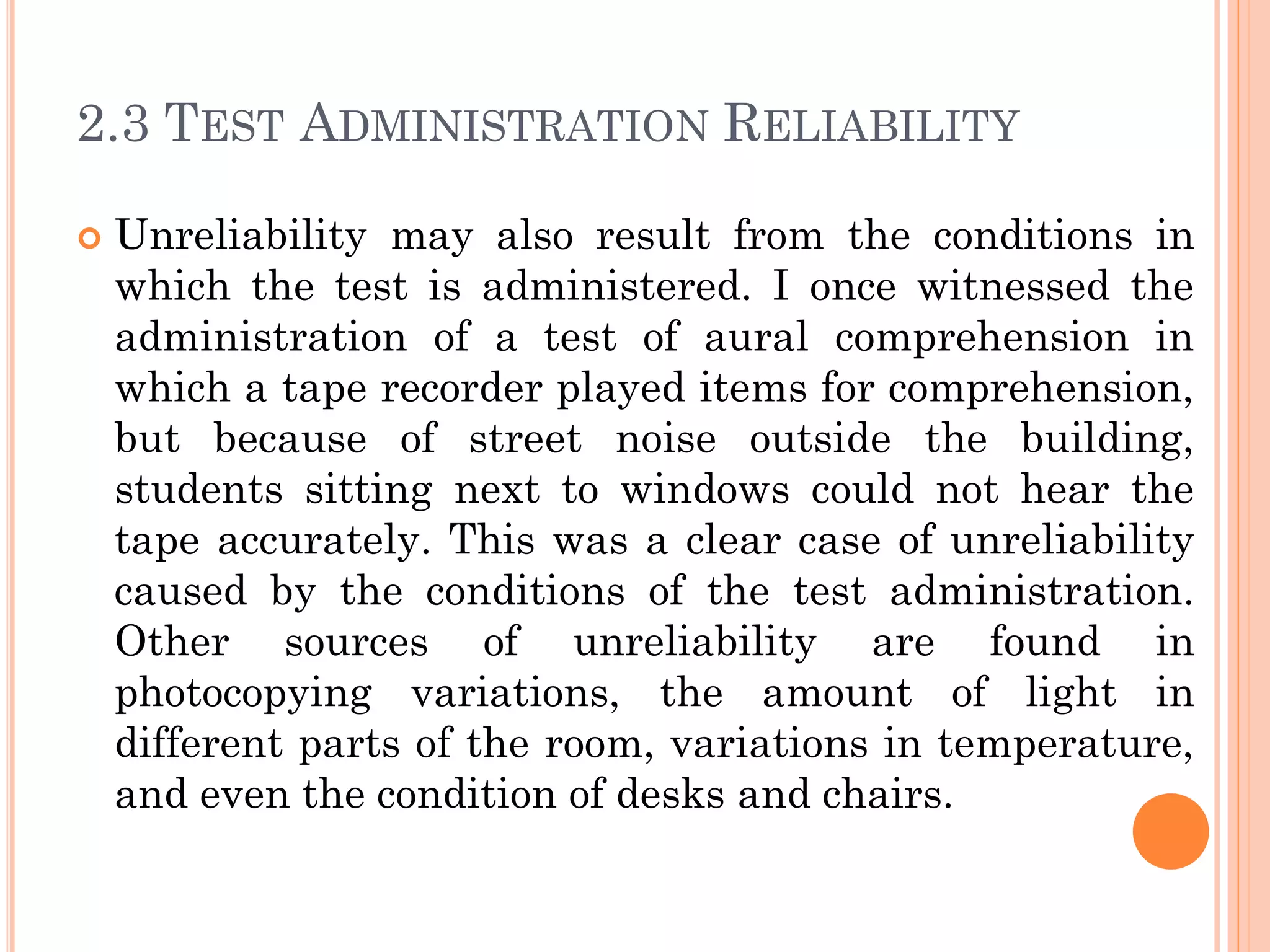 2.3 TEST ADMINISTRATION RELIABILITY
 Unreliability may also result from the conditions in
which the test is administered. I once witnessed the
administration of a test of aural comprehension in
which a tape recorder played items for comprehension,
but because of street noise outside the building,
students sitting next to windows could not hear the
tape accurately. This was a clear case of unreliability
caused by the conditions of the test administration.
Other sources of unreliability are found in
photocopying variations, the amount of light in
different parts of the room, variations in temperature,
and even the condition of desks and chairs.
 